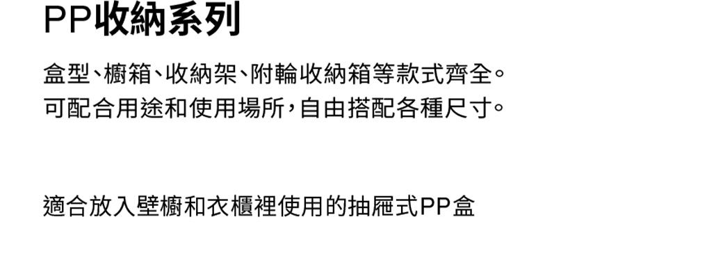 PP收納系列盒型、櫥箱、收納架、附輪收納箱等款式齊全。可配合用途和使用場所,自由搭配各種尺寸。適合放入壁櫥衣櫃裡使用的抽屜式PP盒