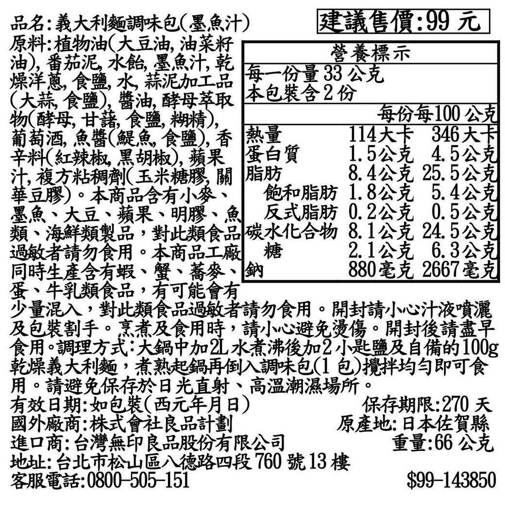 品名:義大利麵調味包(墨魚汁原料:植物油(大豆油油菜籽油 番茄泥水飴墨魚汁乾燥洋蔥食鹽水,蒜泥加工品建議售價:99元營養標示每一份量33公克每份每100公克(大蒜, 食鹽), 醬油, 酵母萃取 本包裝含2份物(酵母,甘藷,食鹽,糊精),葡萄酒,魚醬(鯷魚食鹽), 熱量114大卡 346大卡辛料(紅辣椒,黑胡椒,蘋果 蛋白質 1.5公克4.5公克汁,複方粘稠劑(玉米糖膠,關 脂肪 8.4公克 25.5公克華豆膠)。本商品含有小麥、 飽和脂肪 1.8公克 5.4公克墨魚、大豆、蘋果、明膠、魚 反式脂肪0.2公克 0.5公克類、海鮮類製品,對此類食品碳水化合物8.1公克24.5公克過敏者請勿食用。本商品工廠 糖 2.1公克6.3公克同時生產含有蝦、蟹、蕎麥、鈉880毫克 2667毫克蛋、牛乳類食品,有可能會有少量混入,對此類食品過敏者請勿食用。開封請小心汁液噴灑及包裝割手。烹煮及食用時,請小心避免燙傷。開封後請盡早食用。調理方式:大鍋中加2L水煮沸後加2小匙鹽及自備的100g乾燥義大利麵,煮熟起鍋再倒入調味包(1包)攪拌均勻即可食用。請避免保存於日光直射、高溫潮濕場所。有效日期:如包裝(西元年月日)國外廠商:株式會社良品計劃進口商:台灣無印良品股份有限公司保存期限:270天原產地:日本佐賀縣地址:台北市松山區八德路四段760號13樓客服電話:0800-505-151重量:66公克$99-143850