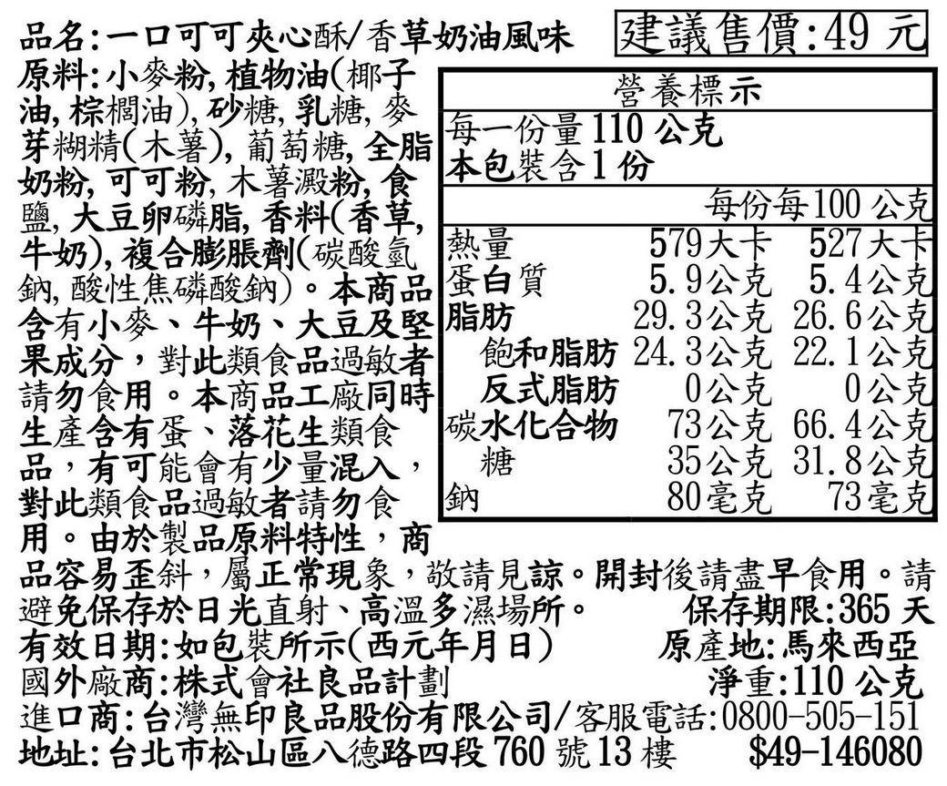 品名:一口可可夾心酥/香草奶油風味 建議售價:49元原料:小粉,植物油(椰子營養標示芽糊精(木薯),葡萄糖,全脂 每一份量110公克本包裝含1份油,棕櫚油,砂糖乳糖麥奶粉,可可粉,木薯澱粉,食鹽大豆卵磷脂香料(香草牛奶),複合膨脹劑(碳酸氫熱量鈉, 酸性焦磷酸鈉)。本商品 蛋白質含有小麥、牛奶、大豆及堅 脂肪果成分,對此類食品過敏者 飽和脂肪請勿食用。本商品工廠 反式脂肪生產含有蛋、落花生類食 碳水化合物碳水化合物品,有可能會有少量混入, 糖對此類食品過敏者請勿食鈉用。由於製品原料特性,商每份每100公克579大卡 527大卡5.9公克 5.4公克29.3公克 26.6公克24.3公克22.1公克0公克0公克73公克66.4公克35公克 31.8公克80毫克 73毫克品容易歪斜,屬正常現象,敬請見諒。開封後請盡早食用。請避免保存於日光直射、高溫多濕場所。保存期限:365 天有效日期:如包裝所示(西元年月日)原產地:馬來西亞國外廠商:株式會社良品計劃淨重:110公克進口商:台灣無印良品股份有限公司/客服電話:0800-505-151地址:台北市松山區八德路四段760號13樓$49-146080