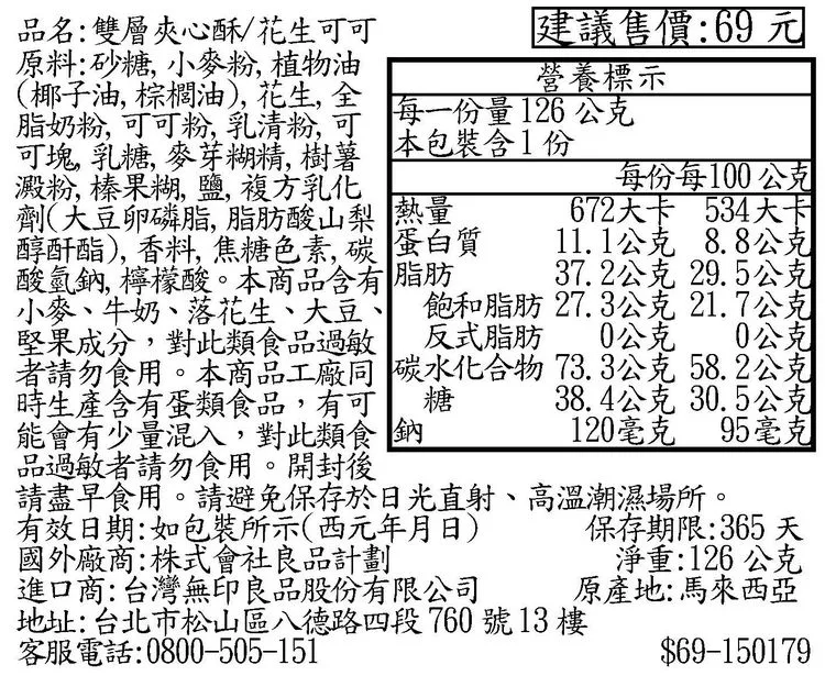 建議售價:69元營養標示每一份量126公克本包裝含1份品名:雙層夾心酥/花生可可原料:砂糖,小麥粉,植物油(椰子油,棕櫚油),花生,全脂奶粉,可可粉,乳清粉,可可塊,乳糖,麥芽糊精,樹薯澱粉,榛果糊,鹽, 複方乳化劑(豆卵磷脂,脂肪酸山梨 熱量醇酐酯),香料, 焦糖色素碳 蛋白質酸氫鈉,檸檬酸。本商品含有脂肪小麥、牛奶、落花生、大豆、 飽和脂肪 27.3公克 21.7公克每份每100公克672大卡 534大-11.1公克 8.8公克37.2公克 29.5公克堅果成分,對此類食品過敏 反式脂肪 0公克 0公克者請勿食用。本商品工廠 碳水化合物73.3公克 58.2公克時生產含有蛋類食品,有可能會有少量混入,對此類食鈉糖品過敏者請勿食用。開封後有效日期:如包裝所示(西元年月日)38.4公克 30.5公克120毫克 95毫克保存期限:365 天請盡早食用。請避免保存於日光直射、高溫潮濕場所。國外廠商:株式會社良品計劃進口商:台灣無印良品股份有限公司地址:台北市松山區八德路四段760號13樓客服電話:0800-505-151淨重:126公克原產地:馬來西亞$69-150179