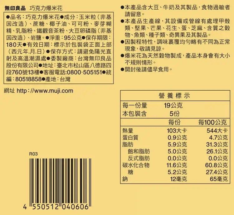 無印良品 巧克力爆米花品名:巧克力爆米花 成分:玉米粒(非基因改造)蔗糖、椰子油、可可粉、麥芽糊精、乳脂粉、鐵觀音茶粉、大豆卵磷脂(非基因改造)、岩鹽。 淨重:95公克 保存期限:180天 有效日期:標示於包裝袋正面上部(西元年月日) 保存方式:請避免陽光直射及高溫潮濕處委製廠商:台灣無印良品股份有限公司 地址:臺北市松山區八德路四段760號13樓 客服電話:0800-505151 編:80518858產地:台灣網址 http://www.muji.com本產品含大豆、牛奶及其製品,食物過敏者請留意。本產品生產線,其設備或管線有處理甲殼類、堅果、芒果、花生、蛋、芝麻、含質之穀物、魚類、種子類、奇異果及其製品。因製程特性,調味覆均勻略有不同為正常現象,敬請見諒。爆米花為天然穀物製成,產品本身會有大小不規則情形。開封後請儘早食用。營養標示每一份量19公克本包裝含5份每份每100公克熱量103大卡544大卡蛋白質0.9公克4.7公克脂肪5.9公克31.3公克飽和脂肪5.0公克26.1公克R03反式脂肪0.0公克0.0公克碳水化合物11.6公克60.8公克糖5.2公克27.4公克鈉12毫克65毫克4550512040606