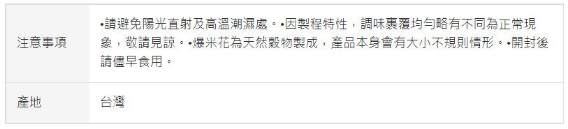 注意事項•請避免陽光直射及高溫潮濕處製程特性,調味裹覆均勻略有不同為正常現象,敬請見諒。·爆米花為天然穀物製成,產品本身會有大小不規則情形。開封後請儘早食用。產地台灣