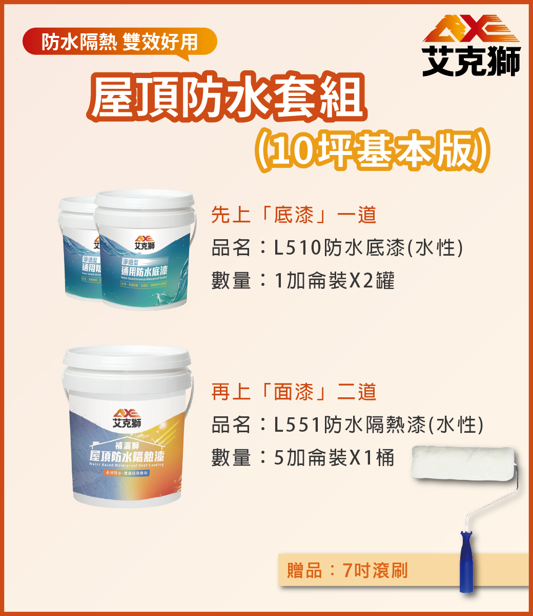 水 雙效好用屋頂防水套組通用防透型艾克獅通用防水底漆    艾克獅(10坪基本版)先上「底漆」一道品名:L510防水底漆(水性)數量:1加侖裝X2罐艾克獅再上「面漆」二道品名:L551防水隔熱漆(水性)補漏獅 屋頂防水隔熱漆Water Based Waterproof Roof Coating長效防水隔熱數量:5加侖裝X1桶贈品:7吋滾刷