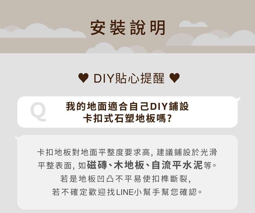 安裝說明DIY貼心提醒我的地面適合自己DIY鋪設卡扣式石塑地板嗎?卡扣地板對地面平整度要求高,建議鋪設於光滑平整表面,如磁磚、木地板、自流平水泥等。若是地板凹凸不平易使扣榫斷裂,若不確定歡迎找LINE小幫手幫您確認。