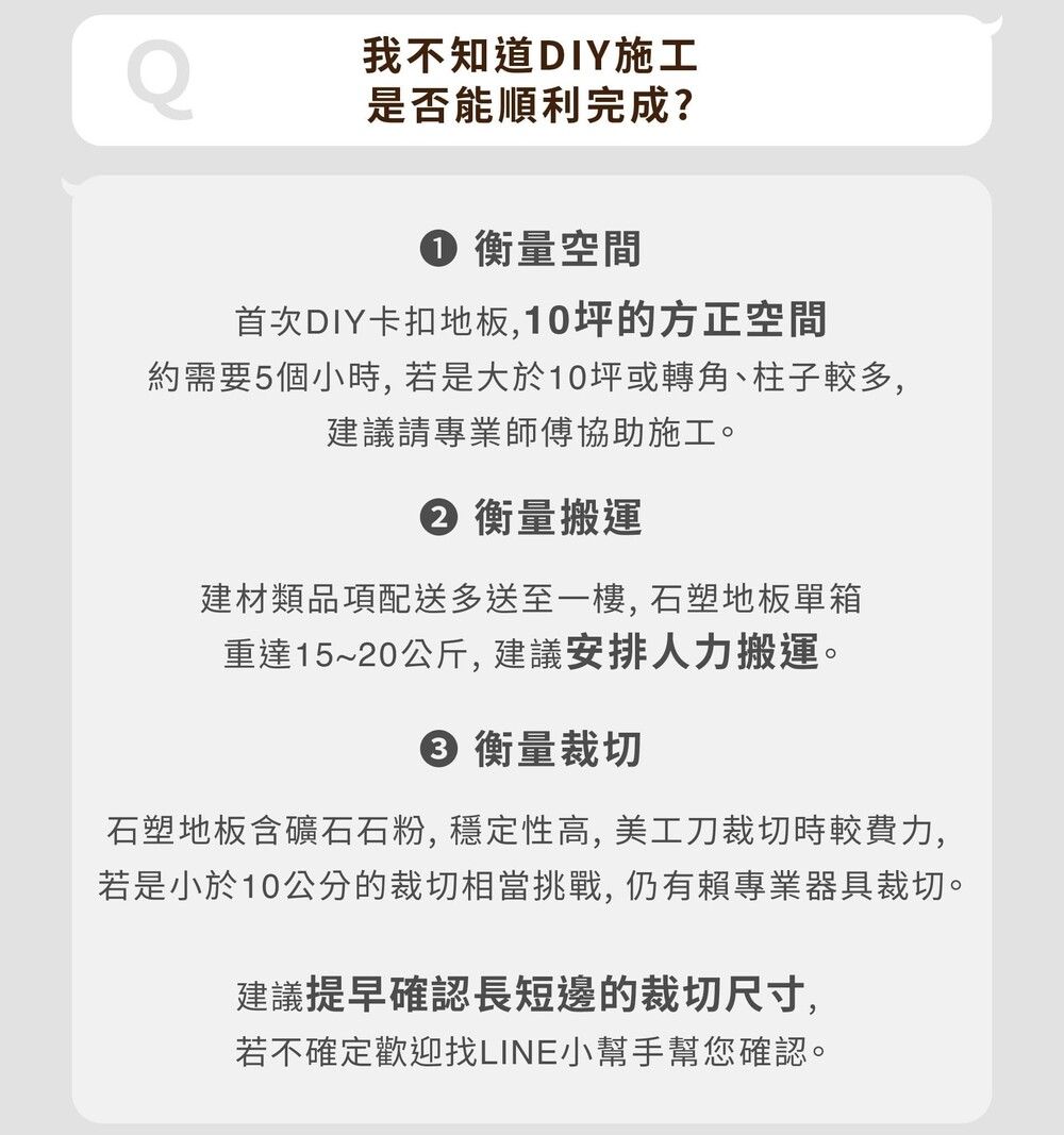 我不知道DIY施工是否能順利完成? 衡量空間首次DIY卡扣地板,10坪的方正空間約需要5個小時,若是大於10坪或轉角、柱子較多,建議請專業師傅協助施工。② 衡量搬運建材類品項配送多送至一樓,石塑地板單箱重達15~20公斤,建議安排人力搬運。 衡量裁切石塑地板含礦石石粉, 穩定性高, 美工刀裁切時較費力,若是小於10公分的裁切相當挑戰, 仍有賴專業器具裁切。建議提早確認長短邊的裁切尺寸,若不確定歡迎找LINE小幫手幫您確認。