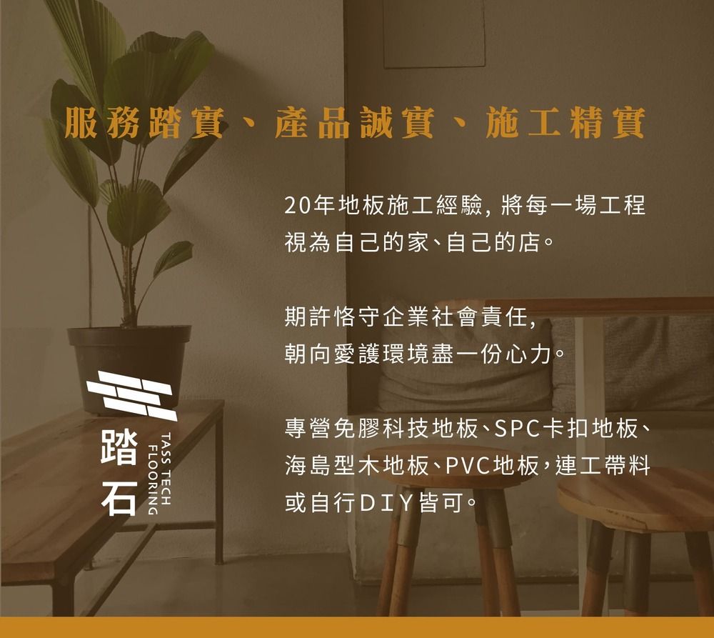 服務實、產品誠實、施工精實踏FLOORINGTASS TECH20年地板施工經驗, 將每一場工程視為自己的家、自己的店。期許恪守企業社會責任,朝向愛護環境盡一份心力。專營免膠科技地板、SPC卡扣地板、海島型木地板、PVC地板,連工帶料或自行DIY皆可。