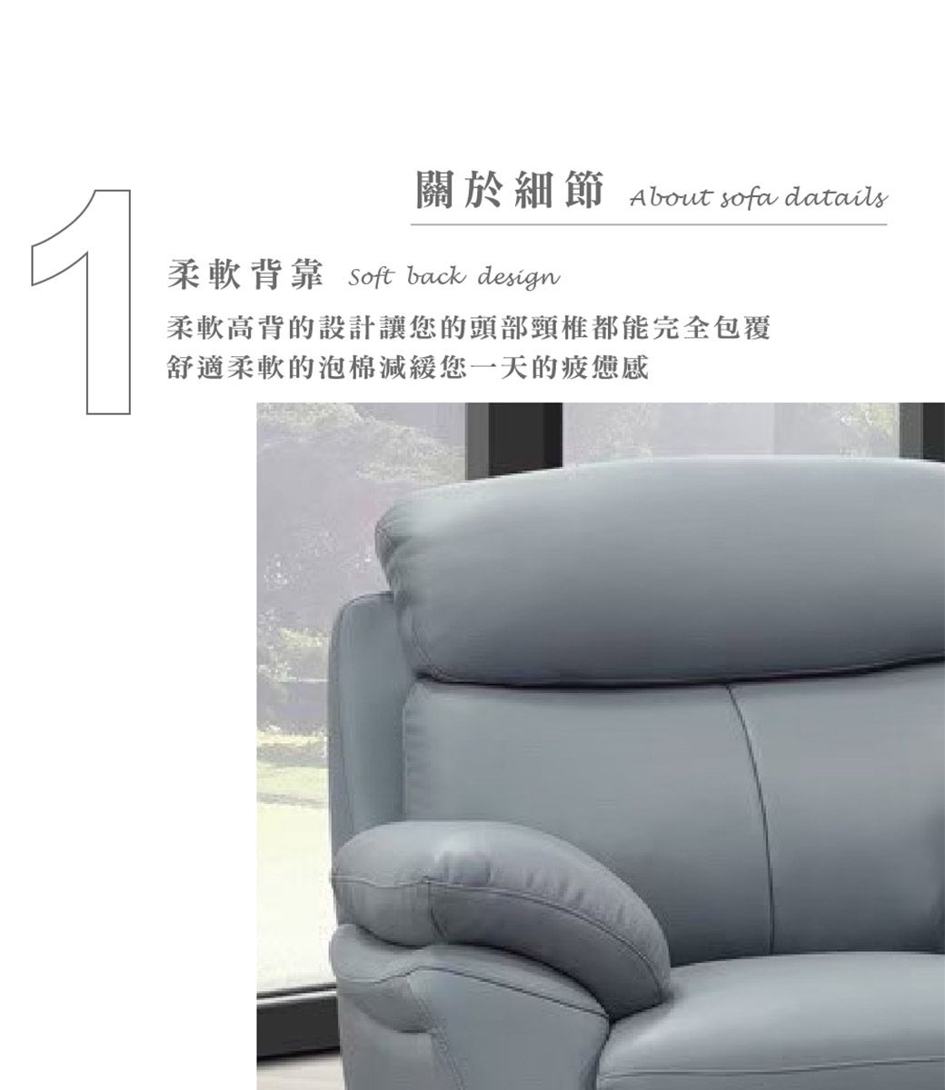 1關於細節About sofa datails柔軟背靠 Soft back design柔軟高背的設計讓您的頭部頸椎都能完全包覆舒適柔軟的泡棉減緩您一天的疲憊感