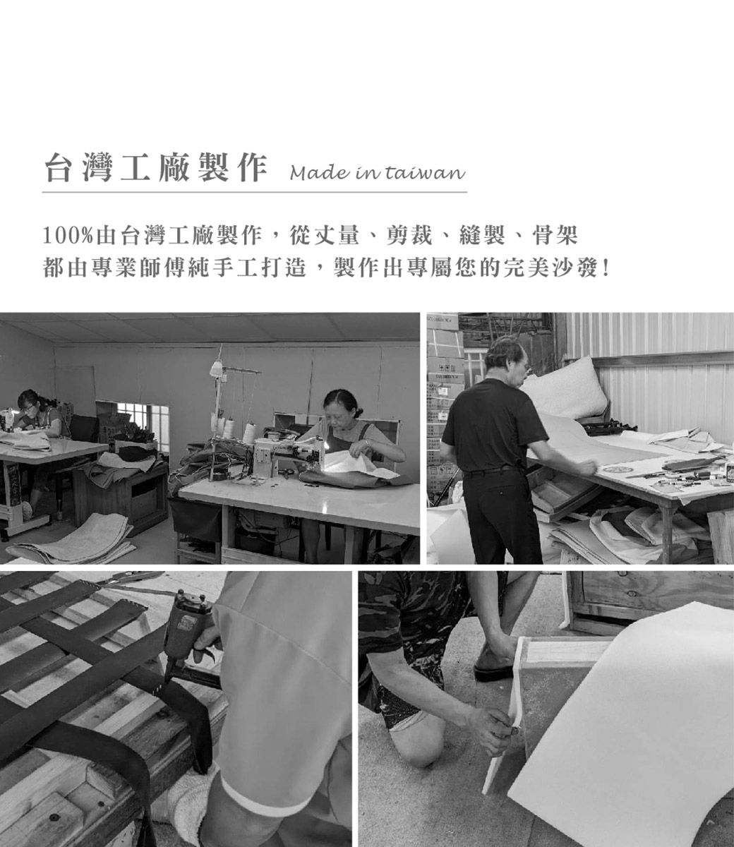 台灣工廠製作 Made in taiwan100%由台灣工廠製作,從丈量、剪裁、縫製、骨架都由專業師傅純手工打造,製作出專屬您的完美沙發!
