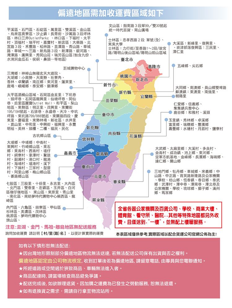 偏遠地區需加收運費區域如下平溪區石門區石碇區萬區雙溪區、金山區、烏來區貢寮區、汐止鎮長青街、汐萬路3段坪林區、林口三井OutletParkc、林口區:下福村、太平村、頂福村、瑞平村、嘉寶村、店區:大榮路、北宜路3段、禾豐路、松林路、直潭路、青山路、華城路、華城一~三路、新烏路3段、新潭路、銀河路、灣潭路、廣興里、秀岡山莊瑞芳區山區(包含九份、水湳洞金瓜石、侯硐、鼻頭…等地區)文山區:指南路3段單99/雙30號起統一時代百貨、南山廣場士林區:忠孝西路2段 單號(全)、東吳大學士林區:力行街/至善路1~2段/故宮路/陽明山後山區域/陽明山前山區域臺北市大溪區:新峰里、復興里、、津部落復興區:三民里、澤仁里基隆市五峰鄉、尖石鄉巨城購物中心三灣鄉:神山無極玄天大道院、大湖鄉:小南勢、大南勢、社寮角、香林、卓蘭鎮、南庄鄉:東河里、蓬萊里、鹿場、峨嵋鄉、泰安鄉、獅潭鄉桃園市新北市新竹市新竹太平區酒桶山區域、石岡區金星里:下坑巷、頭坪巷、石岡區里:仙塘巷、岡仙巷、后里區麗寶Outlet Mall、和平區、梨山地區、東勢區:明正里、茂興里、東蘭街195/194號起、石排巷、永盛巷、天冷、中坑坪路、東坑路799/866號起、東關路四段、慶東里、慶福里、東勢林場、新社區:水井里、崑山里、中和里、中興街、里、永豐明裕、美林、頭、二櫃、福民、民化古坑鄉山區大埔鄉、中埔鄉:中崙村、東興村、竹崎鄉山區、東石鄉:東崙村、西崙村、塭仔村、網寮村、掌潭村、鰲鼓村、副瀨村、港口村、龍港村、海埔村、塭港村、溪下村、下村、三家村、型厝村、阿里山鄉、梅山鄉山區番路鄉山區七股區:三股里、十份里、永吉里、大內區、北門區:雙里、左鎮區、玉井區、白河區嶺仔嶺地區、 東山區:東原里、青山里、南化區、南紡夢時代購物中心楠西區、龍崎區宜蘭縣苗栗縣臺中市彰化縣 大同鄉、南澳鄉、員山鄉雙埤路蘇澳鎮:東澳里、南強里、朝陽里仁愛鄉、信義鄉、集集鎮兵整中心鹿谷鄉:和雅村、溪頭玉里鎮、秀林鄉、卓溪鄉富里鄉、瑞穗鄉、豐濱鄉壽豐鄉:水璉村、月眉村、鹽寮村南投縣花蓮縣-雲林縣市嘉義縣-高雄市臺東縣-大武鄉、太麻里鄉:大溪村、多良村、金崙村、成功鎮、池上鄉、東河鄉、空軍志航基地、金峰鄉、長濱鄉、海端鄉、達仁鄉、關山鄉三地門鄉、牡丹鄉、車城鄉、來義鄉:中山路、中正路、育英路新隆路及公家機關·學校、枋山鄉、恆春鎮、春日鄉、泰武鄉:武潭村、潭中巷、潭南巷、潭北巷及公家機關、學校、琉球鄉、獅子鄉、滿州鄉、瑪家鄉屏東縣內門區、六龜區、田寮區、甲仙區杉林區、美濃區、茂林區桃源區、夢時代購物中心旗山區、注意:澎湖、金門、馬祖-離島地區無配送服務詢問加收運費 請註明村里(路)名計算實際的運費全省各區公家機關及百貨公司、學校、商業大樓、體育館、看守所、醫院等特殊地區都另外收費,且僅送到一樓”,並無配上樓層服務。本表區域僅供參考,實際區域以配合貨運公司官網公佈為主!如有以下情形無法配送:★因台灣地形限制部分偏遠地區物流無法送達,若無法配送公司保有出貨與否之權利。偏遠地區認定由公司物流核定, 收到訂單後若為偏遠地區, 請留意電話,由專員與您電聯通知。★所經道路或空間過於狹致商品、車輛無法進入者。★商品配達時,請當場檢查商品避免爭議。★配送完成後,如欲辦理退貨。因加購之運費為已發生之勞動服務,恕無法退還★如有退換貨之需求,需請自行拿至物流站所。。