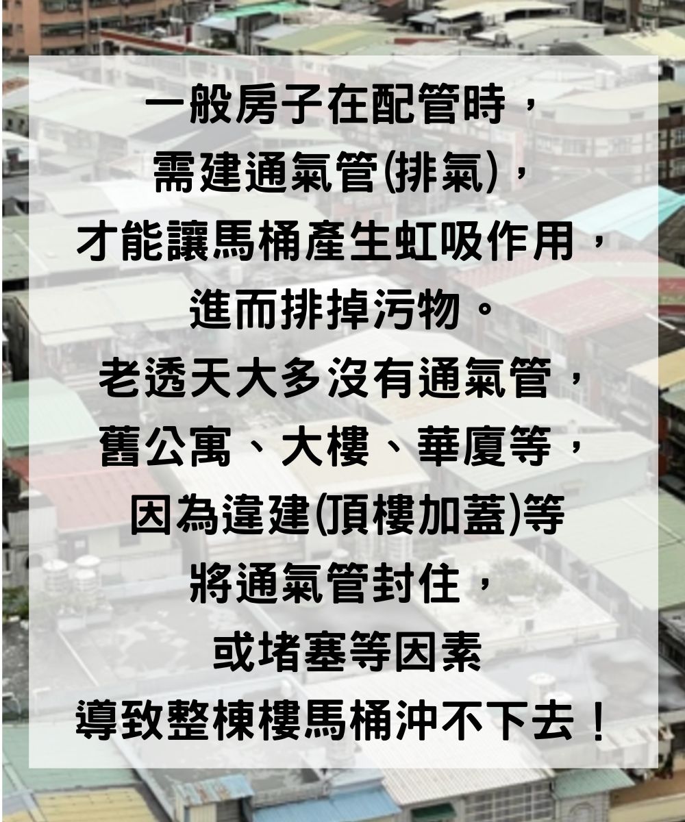 一般房子在配管時需建通氣管(排氣),才能讓馬桶產生虹吸作用進而排掉污物老透天大多沒有通氣管舊公寓、大樓、華廈等,因為違建(頂樓加蓋)等將通氣管封住,或堵塞等因素導致整棟樓馬桶沖不下去!