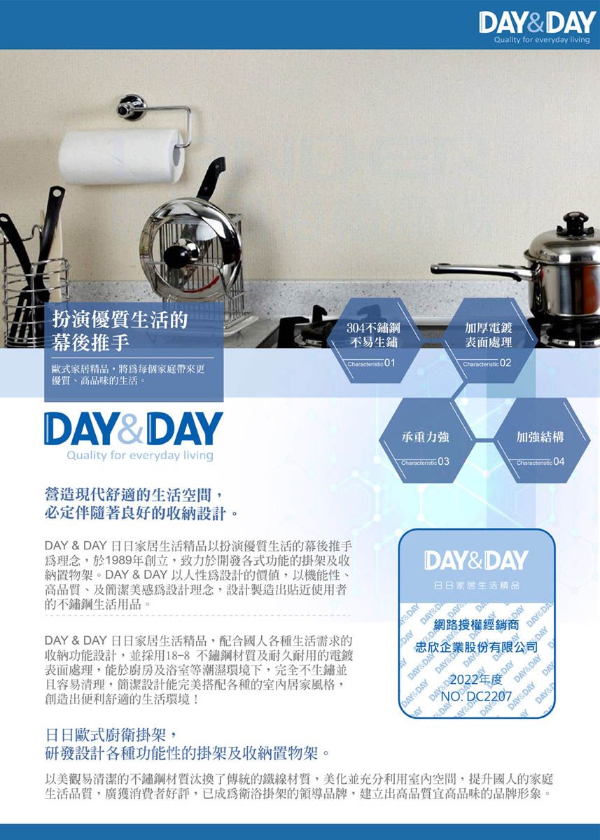 DA扮演生活的幕後推手歐式家居精品,將每個家庭帶來更304不鏽鋼不易生鏽Characteristic 01加厚電鍍表面處理Characteristic 02優質高品味的生活。&DAYQuality for everyday living營造現代舒適的生活空間,Quality for everyday living必定伴隨著良好的收納設計。DAY & DAY 日日家居生活精品以扮演優質生活的幕後推手為理念,於1989創立,致力於開發各式功能的掛架及收納置物架。DAY & DAY 以人性為設計的價值,以機能性高品質、及簡潔美感為設計理念,設計製造出貼近使用者的不鏽鋼生活用品。DAY & DAY 日日家居生活精品,配合國人各種生活需求的收納功能設計,並採用18-8不鏽鋼及耐久耐用的電鍍表面處理,能於廚房及浴室等潮濕環境下,完全不生鏽並且容易清理,簡潔設計能完美搭配各種的室內居家風格,創造出便利舒適的生活環境!日日歐式廚衛掛架,研發設計各種功能性的掛架及收納置物架。承重力強加強結構Characteristic 03Characteristic 04DAY&DAY日日家居生活精品Y&DAYDAY&DADAYDAYDAY&DAYDAYDAY&DAY網路授權經銷商忠欣企業股份有限公司DAY&DAY DAY&DADAY NO DC220702022年  DAYDAY&DAYDAY&DAY DAYDAY&DAYDAY以美觀易清潔的不鏽鋼材質汰換了傳統的鐵線材質,美化並充分利用室內空間,提升國人的家庭生活品質,廣獲消費者好評,已成為衛浴掛架的領導品牌,建立出高品質宜高品味的品牌形象。