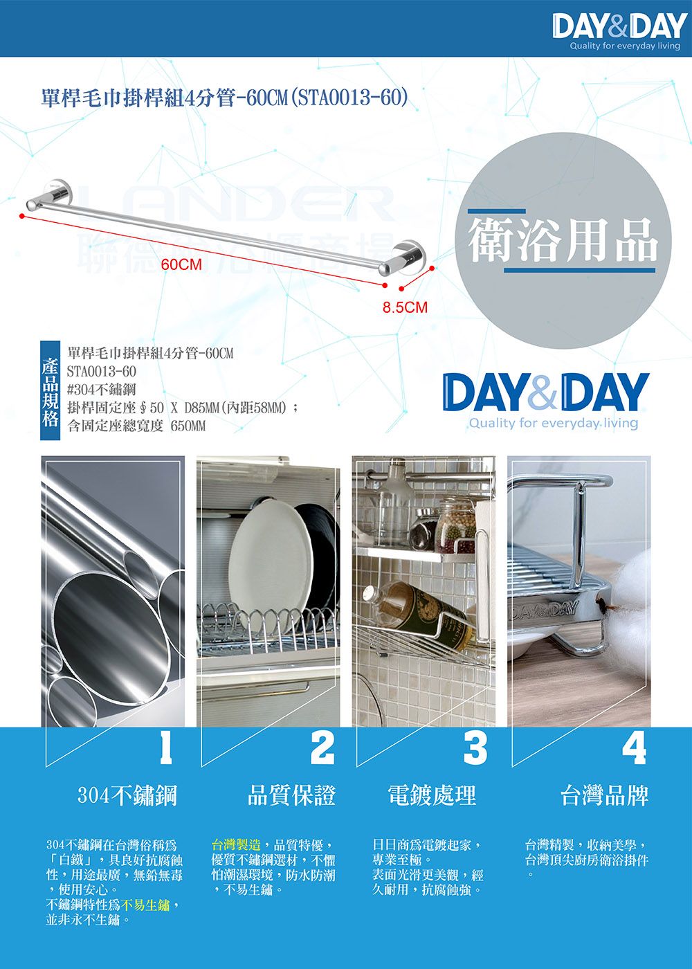 DAY&DAYQuality for everyday living單桿毛巾掛桿組4分管60CM(STA0013-60)STA0013-6060CMER8.5CM衛浴用品單桿毛巾掛桿組4分管-60CM#304不鏽鋼掛桿固定座50XD85MM(距58MM);含固定座總寬度 650MMQuality for everyday-livingDAY&DAY234304不鏽鋼品質保證處理台灣品牌304不鏽鋼在台灣俗稱「白鐵」,具良好抗腐蝕性,用途最廣,無鉛無毒,使用安心。不鏽鋼特性不易生鏽,並非永不生鏽。台灣製造,品質特優,優質不鏽鋼選材,不懼怕潮濕環境,防水防潮,不易生鏽。表面光滑更美觀,經久耐用,抗腐蝕強。台灣精製,收納美學,台灣頂尖廚房衛浴掛件日日商為電鍍起家,專業至極。