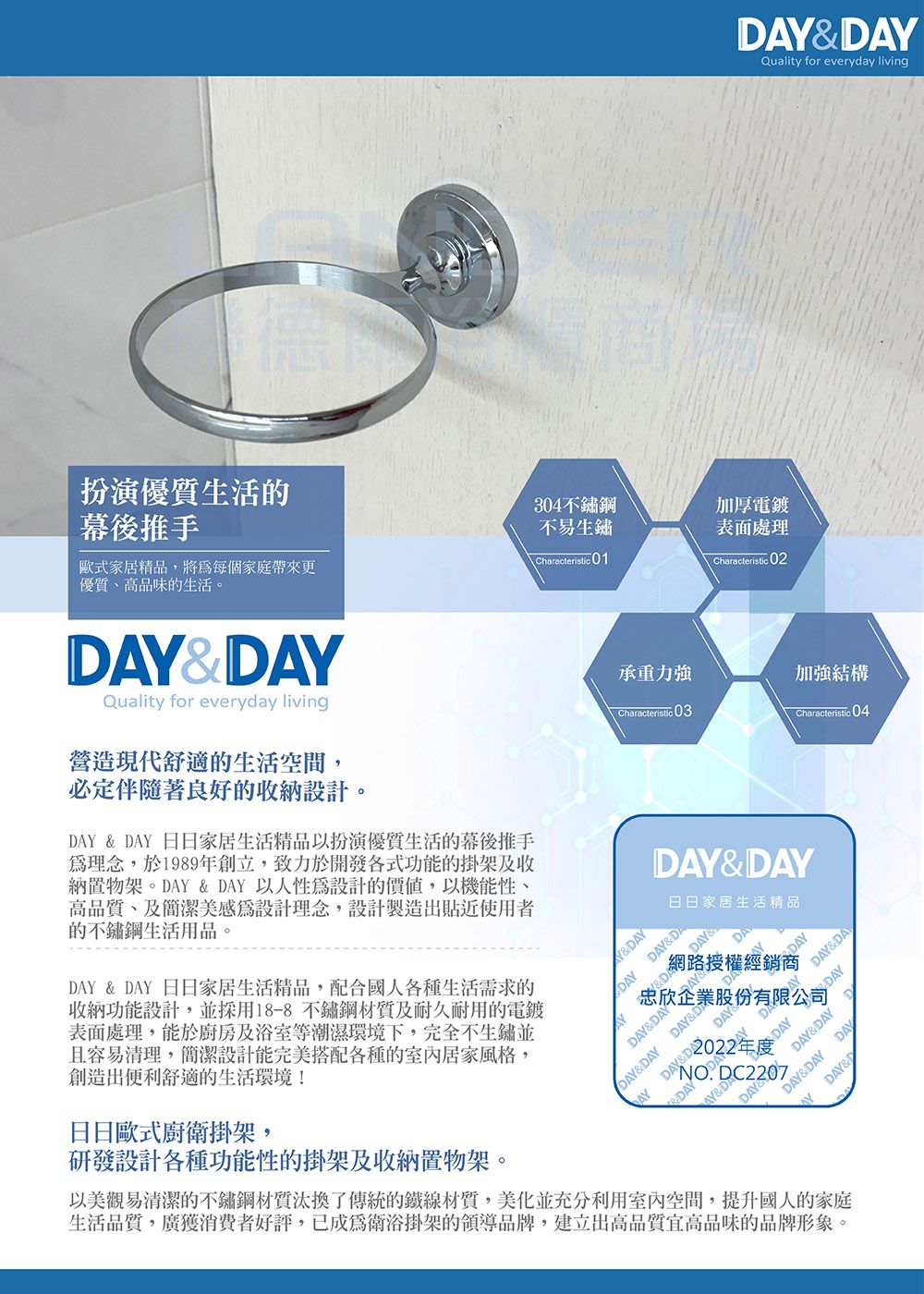DYQuality for everyday living扮演優質生活的幕後推手304不鏽鋼不易生鏽歐式家居精品將每個家庭帶來更優質、高品味的生活。 Characteristic01加厚電鍍表面處理Characteristic 02Quality for everyday living營造現代舒適的生活空間,必定伴隨著良好的收納設計。DAY  DAY 日日家居生活精品扮演優質生活的幕後推手理念,於1989年創立,致力於開發各式功能的掛架及收納置物架。DAY  DAY 以人性設計的,以機能性、高品質、及簡潔美感為設計理念,設計製造出貼近使用者的不鏽鋼生活用品。DAY & DAY 日日家居生活精品,配合國人各種生活需求的收納功能設計,並採用18-8不鏽鋼材質及耐久耐用的電鍍表面處理,能於廚房及浴室等潮濕環境下,完全不生鏽並且容易清理,簡潔設計能完美搭配各種的室內居家風格,創造出便利舒適的生活環境!日日歐式廚衛掛架,研發設計各種功能性的掛架及收納置物架。承重力強加強結構Characteristic 03 Characteristic 04DAY&DAY日日家居生活精品AY&DAYDAYDAY&DADAY&DA「網路授權經銷商AYDAY&DAY&DAYDAY&DA忠欣企業股份有限公司 DAYDAY&DAY DAY& DAYDAY&DAYDAYDAY&DAYDDAY&DAY&DAY&DAYDAY&DDC2207以美觀易清潔的不鏽鋼材質汰換了傳統的鐵線材質,美化並充分利用室內空間,提升國人的家庭生活品質,廣獲消費者好評,已成為衛浴掛架的領導品牌,建立出高品質宜高品味的品牌形象。