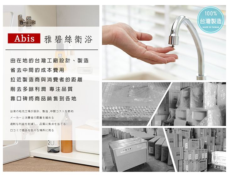 Abis 雅碧絲衛浴100%台灣製造)MADE  由在地的台灣工廠設計製造省去的成本費用拉近製造商與消費者的距離削去多餘利潤 專注品質靠口碑將商品銷售到各地の地元工場が設計、製造、中間コストをメーカーと消費者の距離を縮める利益を削減し、品質に焦点を当てるロコミで商品を色々な場所に売る