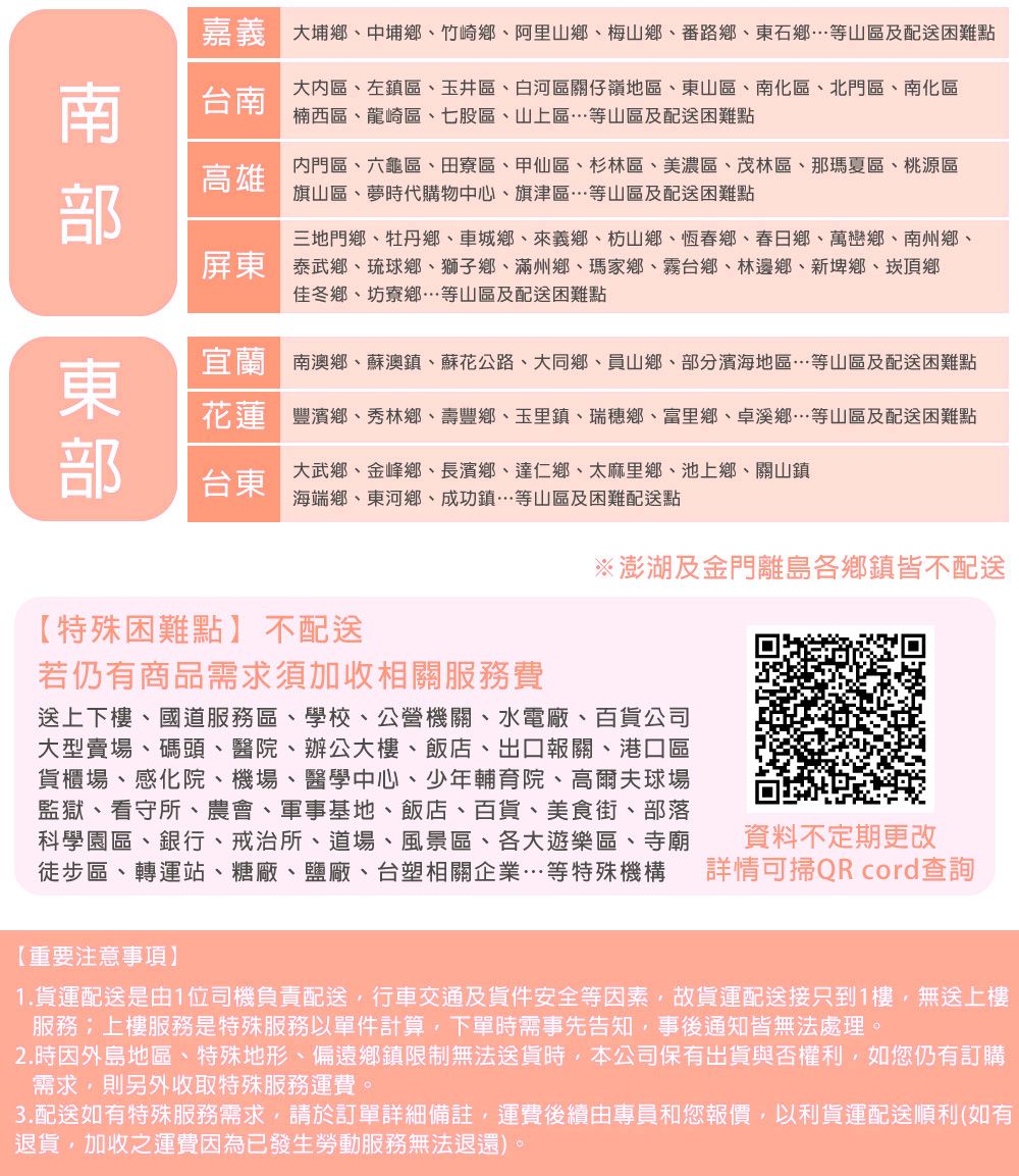 大埔鄉、中埔鄉、竹崎鄉、阿里山鄉、梅山鄉、番路鄉、東石鄉等山區及配送困難點台南大區、左鎮區、玉井區、白河區關仔嶺地區、東山區、南化區、北門區、南化區楠西區、龍崎區、七股區、山上區…等山區及配送困難點高雄內門區、六龜區、田寮區、甲仙區、杉林區、美濃區、茂林區、那瑪夏區、桃源區旗山區、夢時代購物中心、旗津區…等山區及配送困難點三地門鄉、牡丹鄉、車城鄉、來義鄉、枋山鄉、恆春鄉、春日鄉、萬巒鄉、南州鄉、泰武鄉、琉球鄉、獅子鄉、滿州鄉、瑪家鄉、霧台鄉、林邊鄉、新埤鄉、崁頂鄉佳冬鄉、坊寮鄉…等山區及配送困難點南澳鄉、蘇澳鎮、蘇花公路、大同鄉、員山鄉、部分濱海地區…等山區及配送困難點花蓮豐濱鄉、秀林鄉、壽豐鄉、玉里鎮、瑞穗鄉、富里鄉、卓溪鄉…等山區及配送困難點台東大武鄉、金峰鄉、長濱鄉、達仁鄉、太麻里鄉、池上鄉、關山鎮海端鄉、東河鄉、成功鎮…等山區及困難配送點※澎湖及金門離島各鄉鎮皆不配送【特殊困難點】不配送若仍有商品需求須加收相關服務費送上下樓、國道服務區、學校、公營機關、水電廠、百貨公司大型賣場、碼頭、醫院、辦公大樓、飯店、出口報關、港口區貨櫃場、感化院、機場、醫學中心、少年輔育院、高爾夫球場監獄、看守所、農會、軍事基地、飯店、百貨、美食街、部落科學園區、銀行、戒治所、道場、風景區、各大遊樂區、寺廟徒步區、轉運站、糖廠、鹽廠、台塑相關企業…等特殊機構資料不定期更改詳情可掃QR cord查詢【重要注意事項】1.貨運配送是由1位司機負責配送行車交通及貨件安全等因素,故貨運配送接只到1樓,無送上樓服務;上樓服務是特殊服務以單件計算,下單時需事先告知,事後通知皆無法處理。2.時因外島地區、特殊地形、偏遠鄉鎮限制無法送貨時,本公司保有出貨與否權利,如您仍有訂購需求,則另外收取特殊服務運費。3.配送如有特殊服務需求,請於訂單詳細備註,運費後續由專員和您報價,以利貨運配送順利(如有退貨,加收之運費因為已發生勞動服務無法退還)。