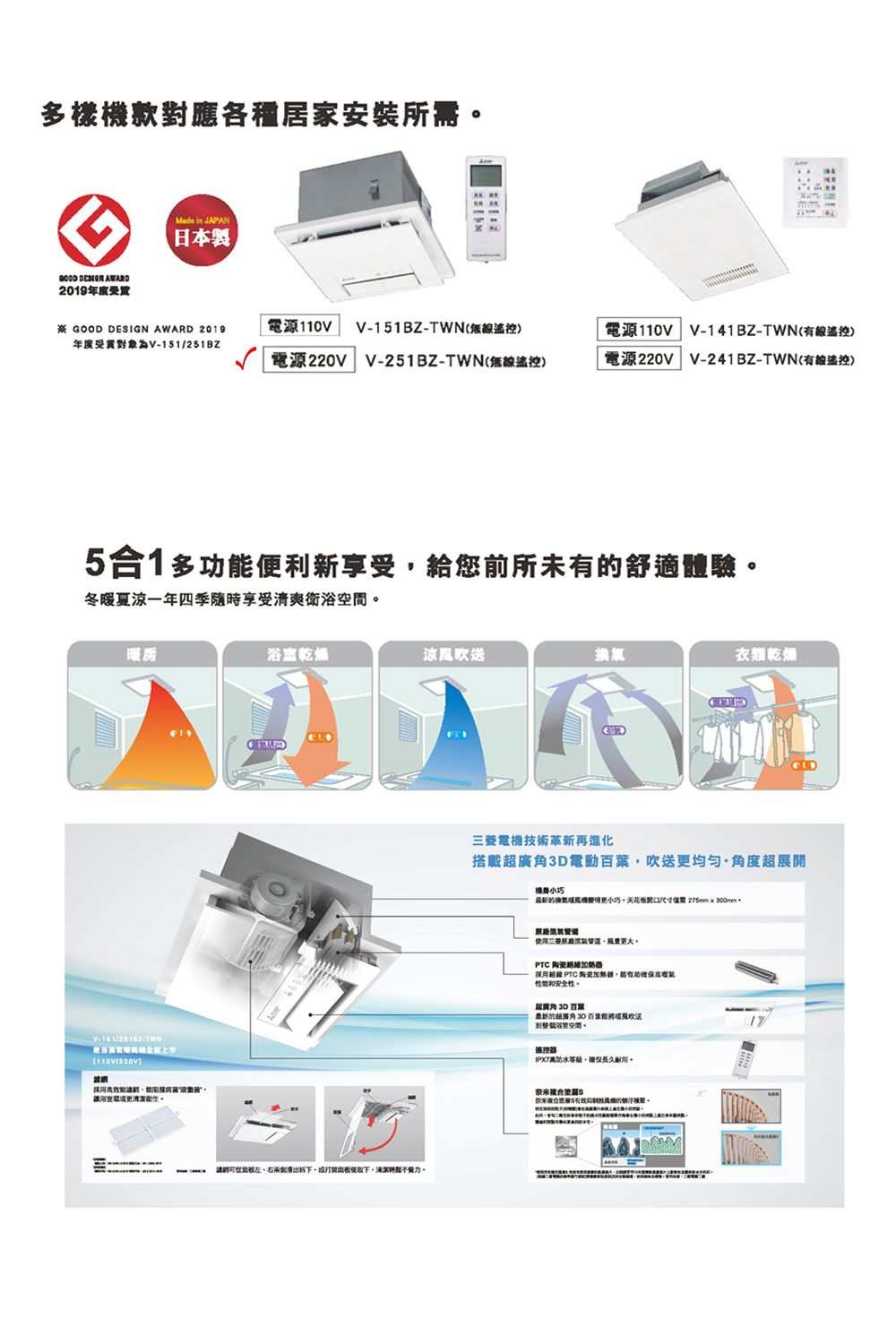 多款對應各種居家安裝所需  AWARD2019 in JAPAN日本 GOOD DESIGN AWARD 2019年度受對象為151/251BZ電源V151BZ-無線電源220V V-251BZ-TWN無線)電源電源220VV-141BZ-TWN遙控)V-241BZ-TWN(有線遙控)51多功便利新享受給您前所未有舒適體驗冬暖夏涼一年四季隨時享受清爽衛浴V-151/-TWN(110V/220V)網採用乾燥涼風吹送換氣衣乾燥左、右兩側。電機技術革新再進化搭載3D電動葉吹送更均匀·角度展開最更小巧天花板尺寸300mm使用三菱。PTC採用超 PTC 陶瓷,能有助確保安全性。超廣角 3D 百超廣角 30 百送浴室空間。遙控器等級,確保長久耐用。奈米(米合 機的。
