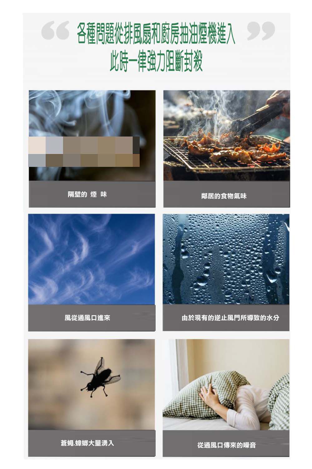 各種問題和廚房抽油煙機 此時一律強力阻斷封殺隔壁的 煙 味鄰居的食物氣味風從通風口進來由於現有的逆止風門所導致的水分蒼蠅蟑螂大量湧入從通風口傳來的噪音