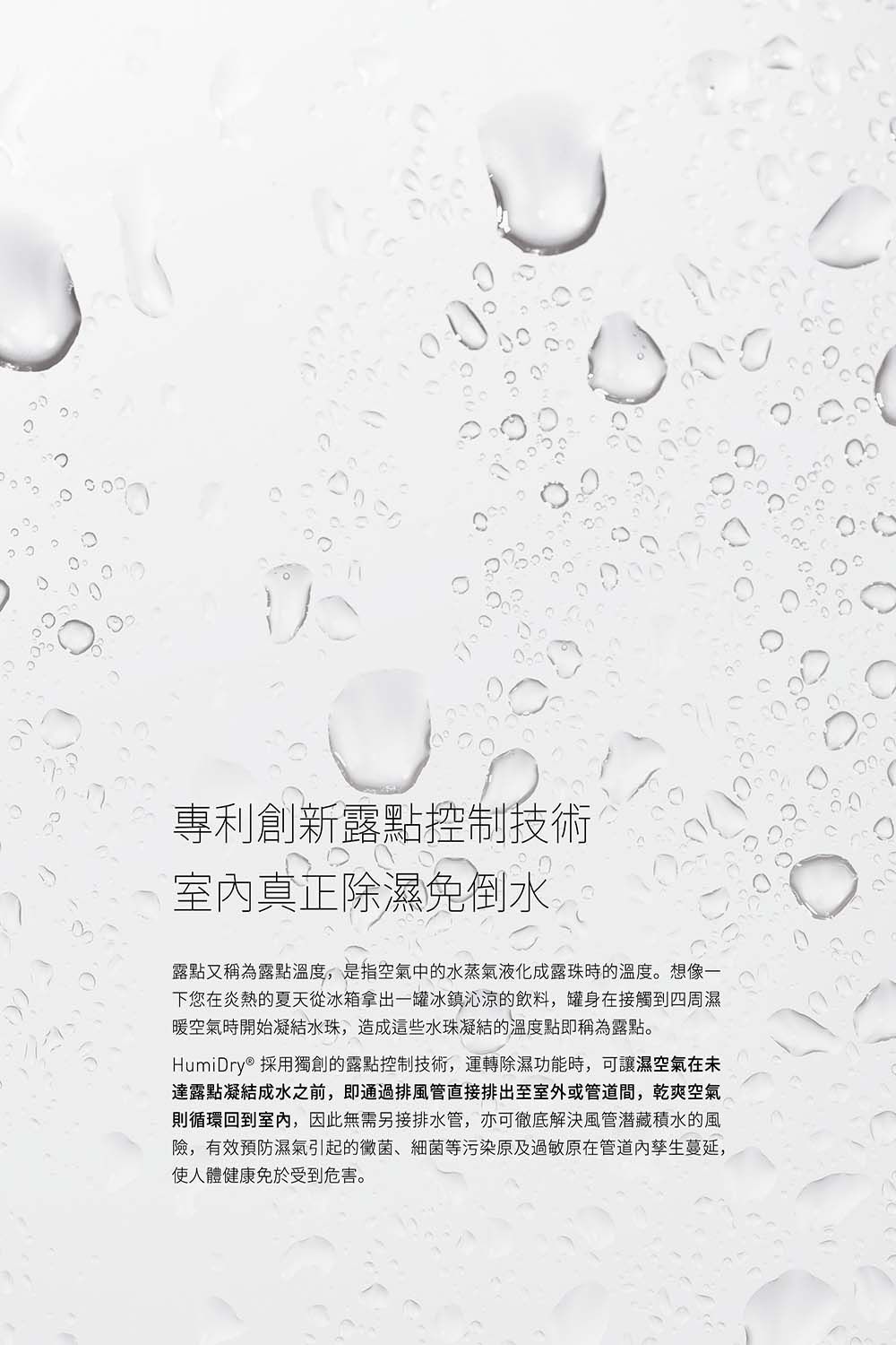 專利創新露點控制技術室內真正除濕免倒水露點又稱為露點溫度,是指空氣中的水蒸氣液化成露珠時的溫度。想像一下您在炎熱的夏天從冰箱拿出一罐冰鎮沁涼的飲料,罐身在接觸到四周濕暖空氣時開始凝結水珠,造成這些水珠凝結的溫度點即稱為露點。HumiDry® 採用獨創的露點控制技術,運轉除濕功能時,可讓濕空氣在未達露點凝結成水之前,即通過排風管直接排出至室外或管道間,乾爽空氣則循環回到室內,因此無需另接排水管,亦可徹底解決風管潜藏積水的風險,有效預防濕氣引起的黴菌、細菌等污染原及過敏原在管道蔓延,使人體健康免於受到危害。