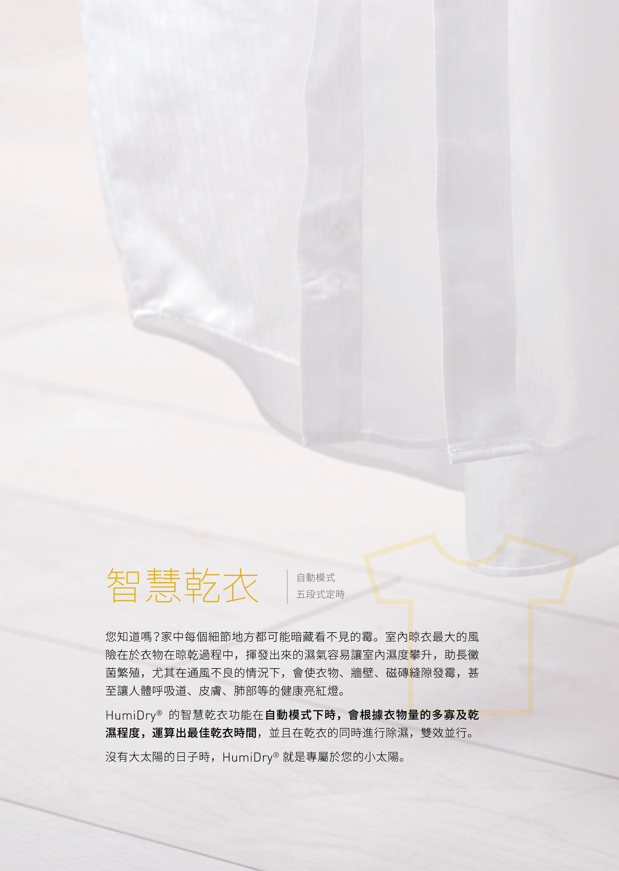 智慧乾衣自動模式五段式定時您知道嗎?家中每個細節地方都可能暗藏看不見的霉。室內晾衣最大的風險在於衣物在晾乾過程中,揮發出來的濕氣容易讓室內濕度攀升,助長黴菌繁殖,尤其在通風不良的情況下,會使衣物、牆壁、磁磚縫隙發霉,甚至讓人體呼吸道、皮膚、肺部等的健康亮紅燈。HumiDry® 的智慧乾衣功能在自動模式下時,會根據衣物量的多寡及乾濕程度,運算出最佳乾衣時間,並且在乾衣的同時進行除濕,雙效並行。沒有大太陽的日子時,HumiDry® 就是專屬於您的小太陽。