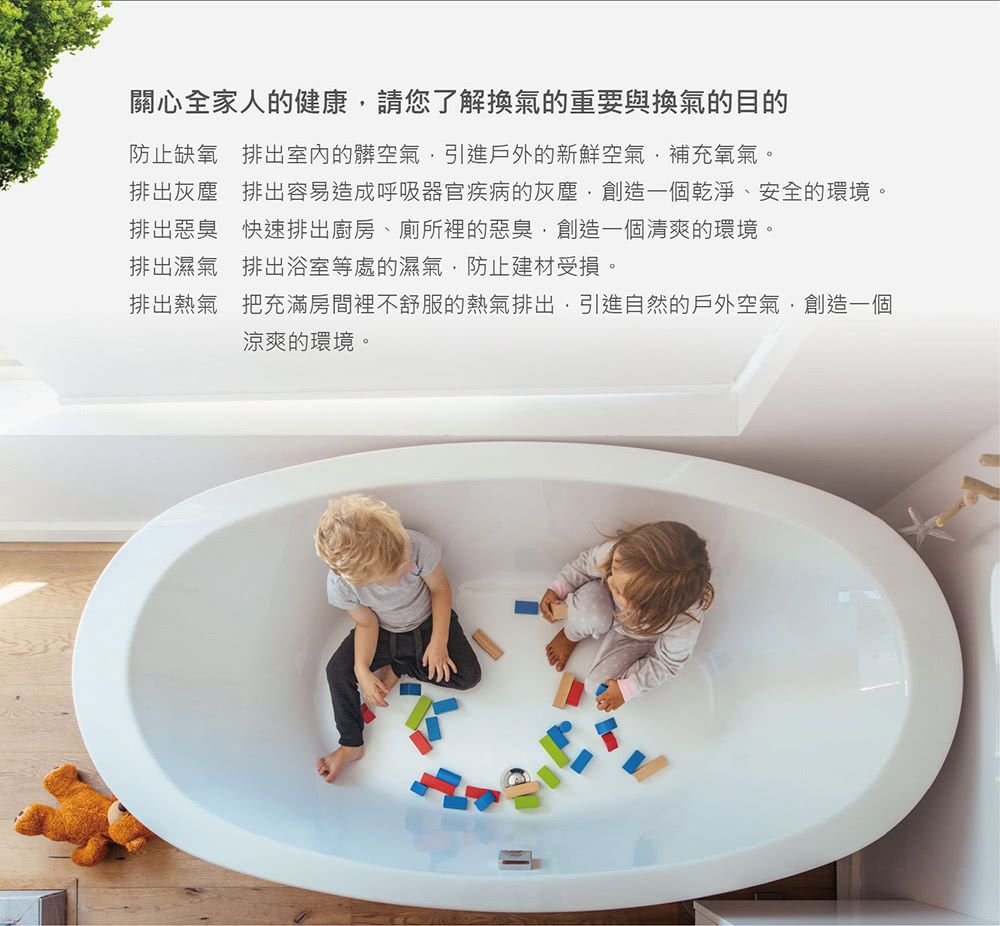 關心全家人的健康請您了解換氣的重要與換氣的目的防止缺氧 排出室內的髒空氣引進戶外的新鮮空氣補充氧氣。排出灰塵 排出容易造成呼吸器官疾病的灰塵創造一個乾淨、安全的環境。排出惡臭 快速排出廚房、廁所裡的惡臭創造一個清爽的環境。排出濕氣排出浴室等處的濕氣防止建材受損。排出熱氣 把充滿房間裡不舒服的熱氣排出引進自然的戶外空氣,創造一個涼爽的環境。