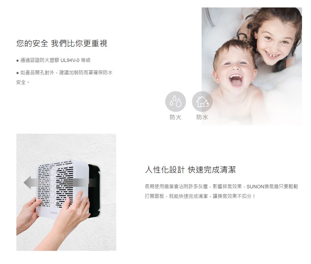您的安全 我們比你更重視通過認證防火塑膠 UL94V-0 等級如產品開孔對外,建議加裝防雨罩確保防水安全。防火防水人性化設計 快速完成清潔長期使用扇葉會沾附許多灰塵,影響排氣效果,SUNON換氣扇只要輕鬆打開面板,就能快速完成清潔,讓換氣效果不扣分!