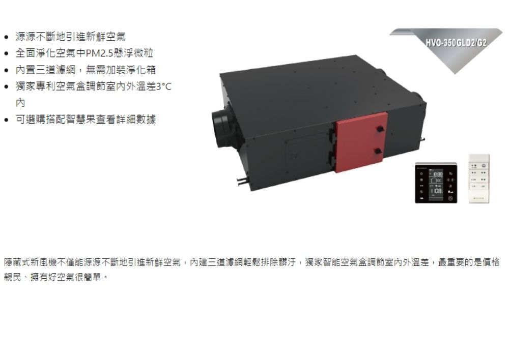 源源不斷地引進新鮮空氣全面淨化空氣中PM2.5懸浮微粒置三道濾網,無需加裝淨化箱獨家專利空氣調節室內外溫差3℃內 可選購搭配智慧果查看詳細數據HVO-350GLD2/G2隱藏式新風機不僅能源源不斷地引進新鮮空氣,內建三道濾網輕鬆排除髒汙,獨家智能空氣盒調節室內外溫差,最重要的是價格親民、擁有好空氣很簡單。