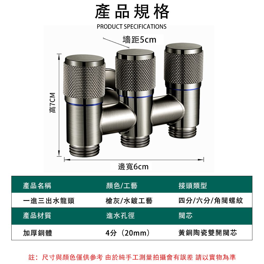 高7CM產品規格PRODUCT SPECIFICATIONS墻距5cm邊寬6cm產品名稱顏色/工藝接頭類型一進三出水龍頭產品材質槍灰/水鍍工藝進水孔徑四分/六分/螺紋加厚銅體4分(20mm)黃銅陶瓷雙開閥芯註:尺寸與顏色僅供參考由於純手工測量拍攝會有誤差 請以實物為準