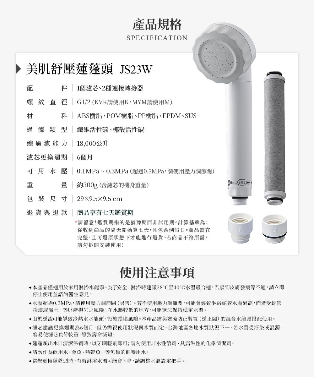 產品規格SPECIFICATION美肌舒壓 JS23W配  1個濾芯2種連接轉接器螺紋直徑 G1/2(KVK請使用K,MYM請使用M)材料ABS樹脂、POM樹脂、PP樹脂、EPDM、SUS過濾類型纖維活性碳、椰殼活性碳總過濾能力| 18,000公升濾芯更換週期6個月可用水壓0.1MPa~0.3MPa(超過0.3MPa,請使用壓力調節) | 約300g (含濾芯的機身重量)包裝尺寸299.5×9.5 cm退貨與退款| 商品享有七天鑑賞期*請留意!鑑賞期指的是猶豫期非試用期。計算基準為:從收到商品的隔天開始算七天,且包含例假日。商品需在完整,且可還原狀態下才能進行退貨。若商品不符所需,請勿拆開安裝使用!使用注意事項本產品僅適用於家用淋浴水龍頭。為了安全,淋浴時建議38°C至40°C水溫最合適,若感到皮膚發癢等不適,請立即停止使用並諮詢醫生意見。水壓超過0.3MPa,請使用壓力調節(另售)。若不使用壓力調節閥,可能會導致淋浴蛇管水壓過高,而遭受蛇管損壞或漏水等財產損失之風險;在水壓較低的地方,可能無法保持穩定水溫。由於逆流可能導致冷熱水水龍頭、設施損壞風險。本產品需與逆流防止裝置(逆止閥)的混合水龍頭搭配使用。濾芯建議更換週期為6個月,但仍需視使用狀況與而定。台灣地區各地水質狀況不一,若水質受或混濁,容易使濾芯負荷較重,導致壽命減短。▶蓮蓬頭出水口清潔保養時,以牙刷輕刷即可;請勿使用非水性溶劑、具腐蝕性的化學清潔劑。請勿作為飲用水、金魚、熱帶魚等魚類的飼養用水。您更換蓮蓬頭時,有時淋浴水溫可能會下降,請調整水溫設定把手。