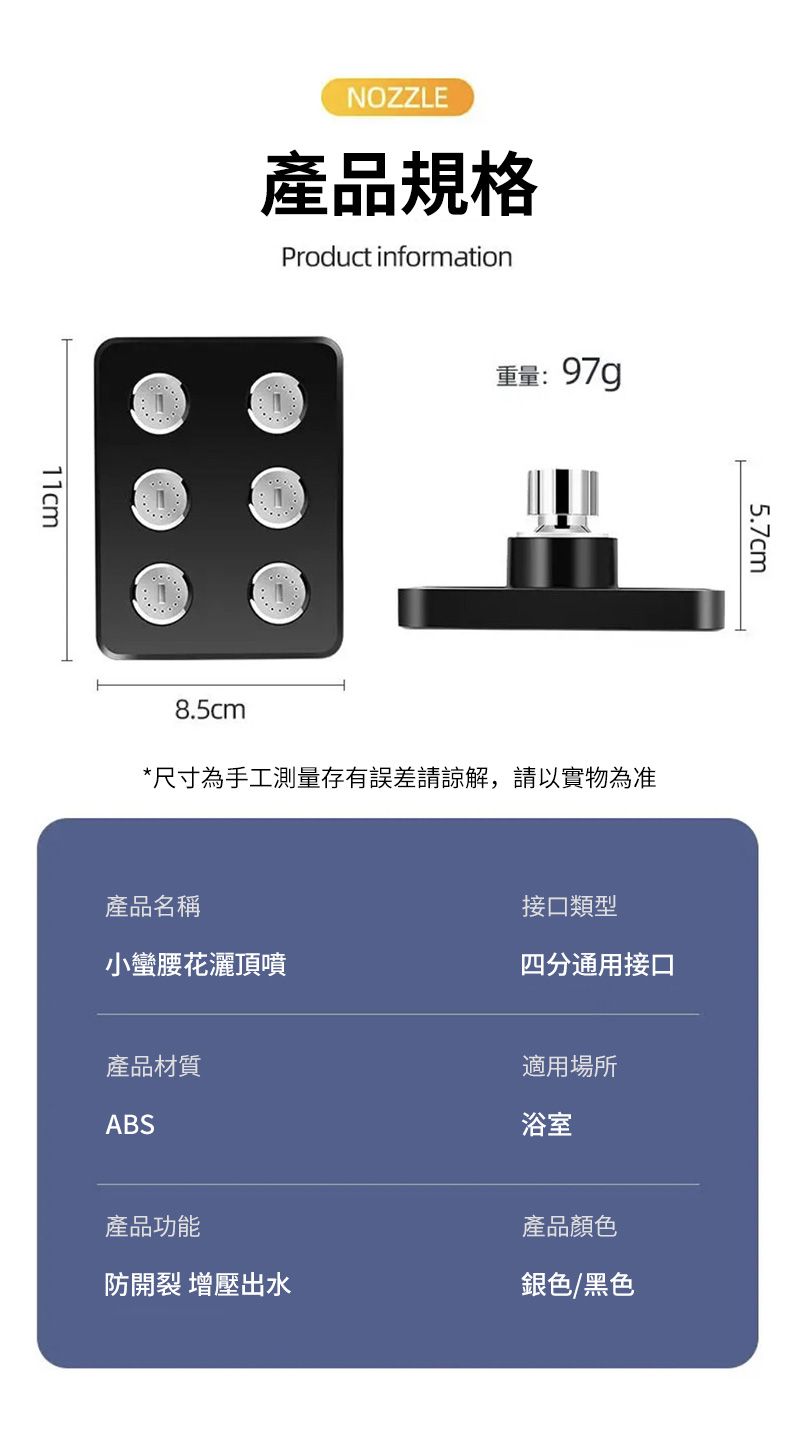 11cmNOZZLE產品規格Product information8.5cm重量:97g*尺寸為手工測量存有誤差請諒解,請以實物為准5.7cm產品名稱接口類型小蠻腰花灑頂噴四分通用接口產品材質ABS適用場所浴室產品功能產品顏色防開裂 增壓出水銀色/黑色