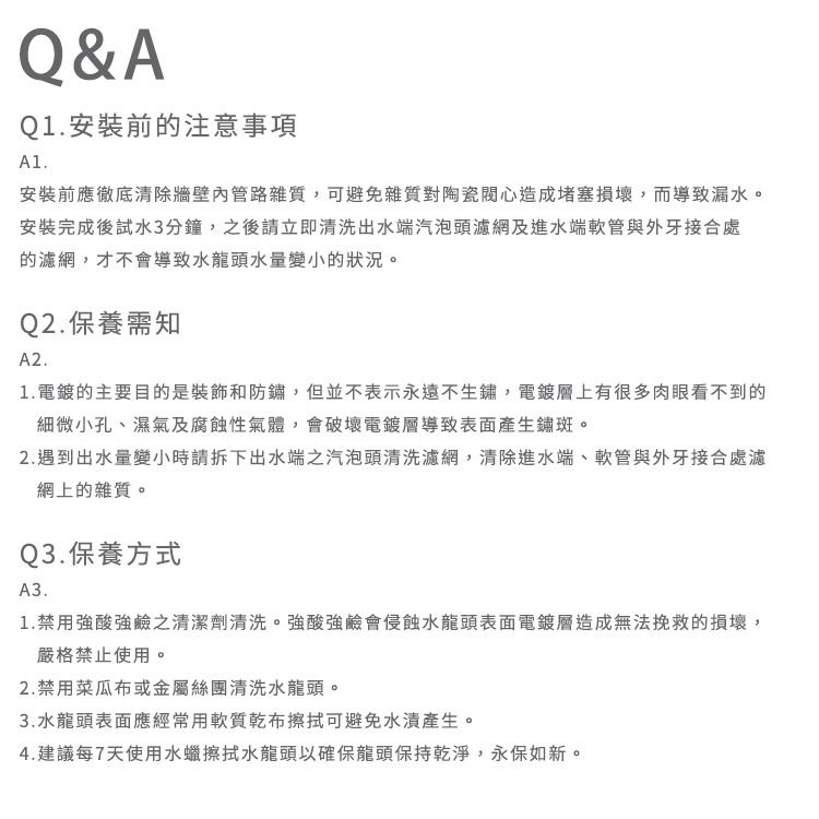 Q&AQ1安裝前注意事項A1.安裝前應徹底清除牆壁內管路雜質,可避免雜質對陶瓷心造成堵塞損壞,而導致漏水。安裝完成後試水3分鐘,之後請立即清洗出水端汽泡頭濾網及進水端軟管與外牙接合處的濾網,才不會導致水龍頭水量變小的狀況。Q2.保養需知A2.1.電鍍的主要目的是裝飾和防鏽,但並不表示永遠不生鏽,電鍍層上有很多肉眼看不到的細微小孔、濕氣及腐蝕性氣體,會破壞電鍍層導致表面產生鏽斑。2.遇到出水量變小時請拆下出水端之汽泡頭清洗濾網,清除進水端、軟管與外牙接合處濾網上的雜質。Q3.保養方式A3.1.禁用強酸強鹼之清潔劑清洗。強酸強鹼會侵蝕水龍頭表面電鍍層造成無法挽救的損壞,嚴格禁止使用。2.禁用菜瓜布或金屬絲團清洗水龍頭。3.水龍頭表面應經常用軟質乾布擦拭可避免產生。4.建議每7天使用水蠟擦拭水龍頭以確保龍頭保持乾淨,永保如新。