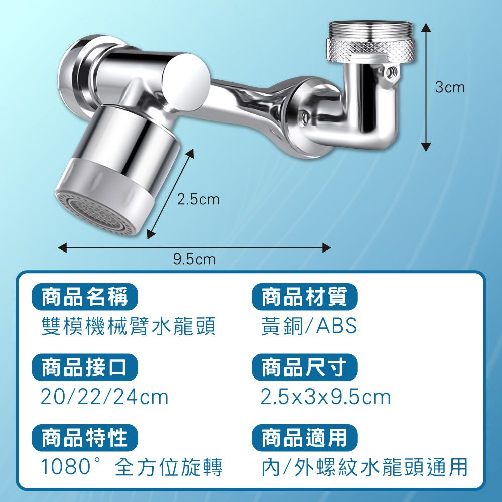 2.5cm3cm9.5cm商品名稱商品材質雙模機械臂水龍頭黃銅/ABS商品接口20/22/24cm商品特性商品尺寸2.5x3x9.5cm商品適用1080°全方位旋轉/外螺紋水龍頭通用