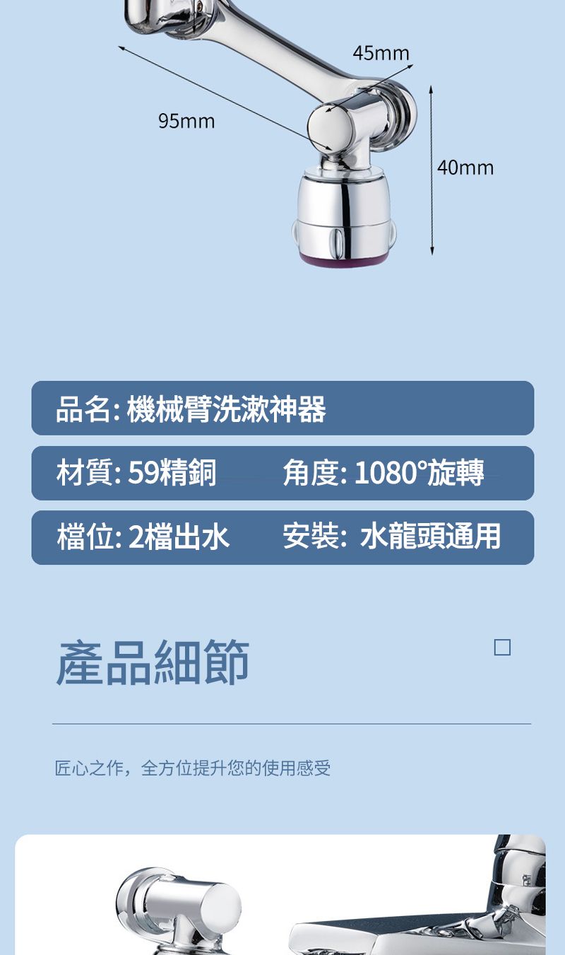 95mm品名: 機械臂洗漱神器45mm40mm材質:59精銅角度:1080°旋轉檔位: 2檔出水安裝:水龍頭通用產品細節匠心之作,全方位提升您的使用感受