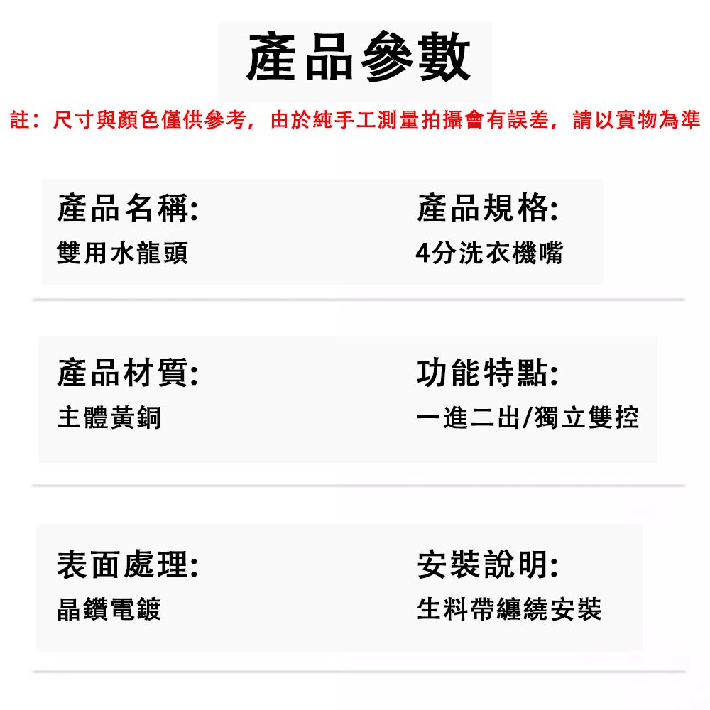 產品參數註:尺寸與顏色僅供參考,由於純手工測量拍攝會有誤差,請以實物為準產品名稱:雙用水龍頭產品規格:4分洗衣機嘴產品材質:主體黃銅功能特點:一進二出/獨立雙控表面處理:晶鑽電鍍安裝說明:生料帶纏繞安裝