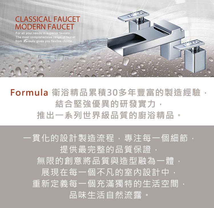 CLASSICAL FAUCETMODERN FAUCETFor all your needs in superior faucetsThe most comprehensive range of faucetfrom  gives you flexible choiceFormula 衛浴精品累積30多年豐富的製造經驗結合堅強優異的研發實力,推出一系列世界級品質的廚浴精品,一貫化的設計製造流程,專注每一個細節,提供最完整的品質保證,無限的創意將品質與造型融為一體展現在每一個不凡的室內設計中,重新定義每一個充滿獨特的生活空間,品味生活自然流露。