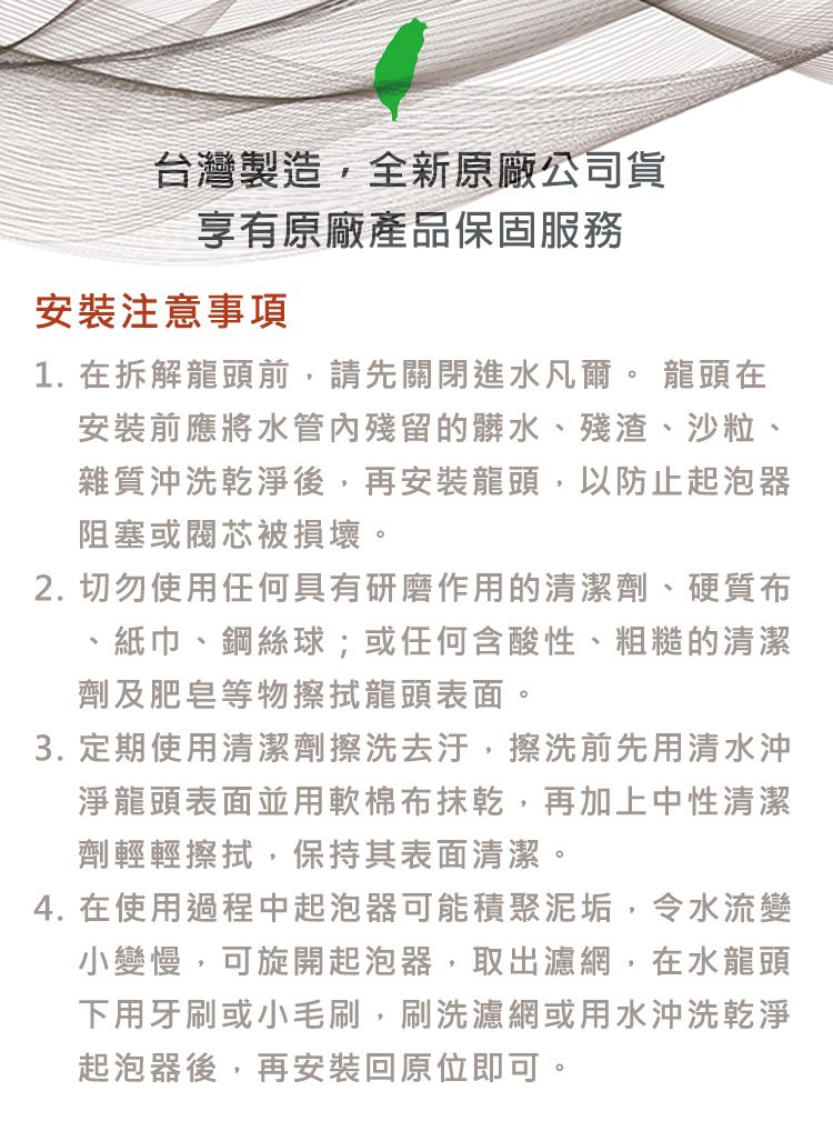 台灣製造,全新原廠公司貨享有原廠產品保固服務安裝注意事項1. 在拆解龍頭前,請先關閉進水凡爾。 龍頭在安裝前應將水管內殘留的髒水、殘渣、沙粒、雜質沖洗乾淨後,再安裝龍頭,以防止起泡器阻塞或閥芯被損壞。2. 切勿使用任何具有研磨作用的清潔劑、硬質布紙巾、鋼絲球;或任何含酸性、粗糙的清潔劑及肥皂等物擦拭龍頭表面。3. 定期使用清潔劑擦洗去汙,擦洗前先用清水沖淨龍頭表面並用軟棉布抹乾,再加上中性清潔劑輕輕擦拭,保持其表面清潔。4. 在使用過程中起泡器可能積聚泥垢,令水流變小變慢,可旋開起泡器,取出濾網,在水龍頭下用牙刷或小毛刷,刷洗濾網或用水沖洗乾淨起泡器後,再安裝回原位即可。