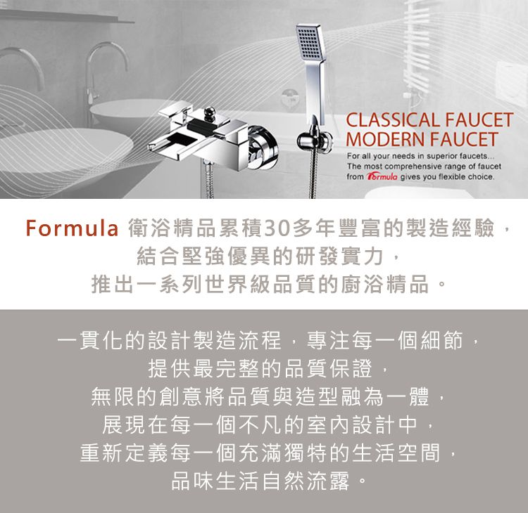 CLASSICAL FAUCETMODERN FAUCETFor all your needs in superior faucetsThe most comprehensive range of faucetfrom  gives you flexible choiceFormula 衛浴精品累積30多年豐富的製造經驗,結合堅強優異的研發實力,推出一系列世界級品質的廚浴精品一貫化的設計製造流程,專注每一個細節,提供最完整的品質保證,無限的創意將品質與造型融為一體展現在每一個不凡的室內設計中,重新定義每一個充滿獨特的生活空間,品味生活自然流露。