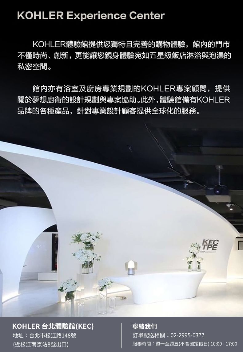 KOHLER Experience CenterKOHLER體驗館提供您獨特且完善的購物體驗,館內的門市不僅時尚、創新,更能讓您親身體驗宛如五星級飯店淋浴與泡澡的私密空間。館內亦有浴室及廚房專業規劃的KOHLER專案顧問,提供關於夢想廚衛的設計規劃與專案協助。此外,體驗館備有KOHLER品牌的各種產品,針對專業設計顧客提供全球化的服務。KECKOHLER 台北體驗館(KEC)地址:台北市松江路148號聯絡我們訂單配送相關:02-2995-0377(近松江南京站8號出口)服務時間:週一至週五(不含國定假日) 10:00-17:00