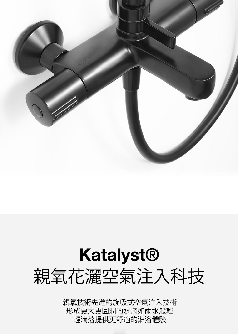 KOHLERKatalyst®親氧花灑空氣注入科技親氧技術先進的旋吸式空氣注入技術形成更大更圓潤的水滴如雨水般輕輕滴落提供更舒適的淋浴體驗