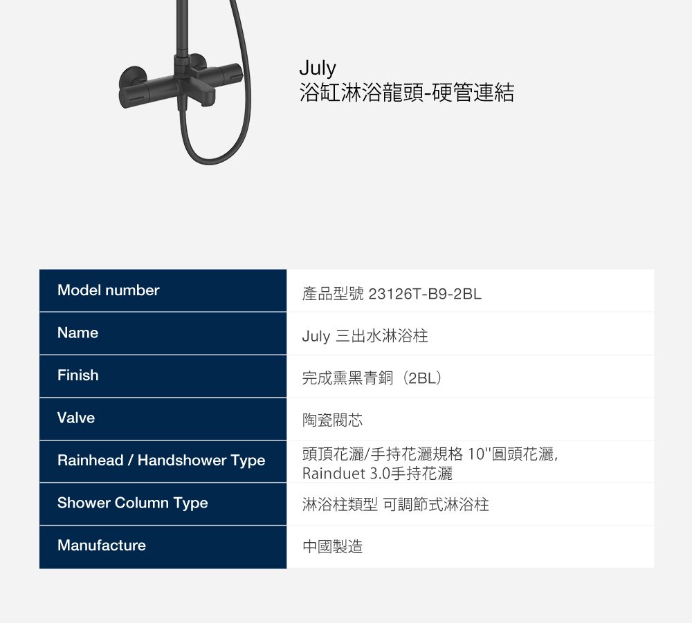 July浴缸淋浴龍頭硬管連結Model number產品型號 23126T-B9-2BLNameFinishValveRainhead  Handshower TypeShower Column TypeManufactureJuly 三出水淋浴柱完成黑青銅(2BL)陶瓷閥芯頭頂花灑/手持花灑規格10圓頭花灑,Rainduet 3.0手持花灑淋浴柱類型 可調節式淋浴柱中國製造