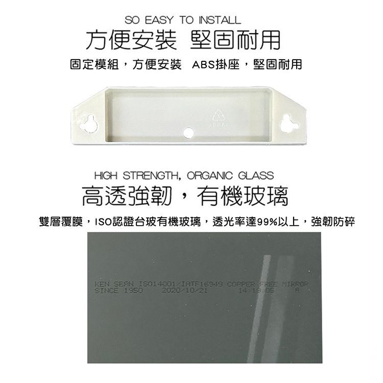EASY TO INSTALL方便 堅固耐用固定模組,方便安裝 ABS掛座,堅固耐用HIGH STRENGTH, ORGANIC GLASS高透強韌,有機玻璃雙層覆膜,ISO認證台玻有機玻璃,透光率達99%以上,強韌防碎KEN SEAN ISO14001 COPPER FREE MIRRORSINCE 19502020/10/21