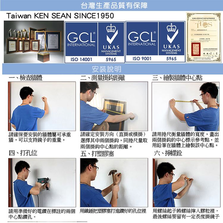 台灣生產品質有保障Taiwan KEN SEAN SINCE950GCLINTERNATIONALGCLINTERNATIONALUKASMANAGEMENTSYSTEMSUKASMANAGEMENTSYSTEMSISO 140015965ISO 90015965安裝說明1檢查、測量掛鈎距離三、繪製牆體中心請確保要安裝的牆體屬可承重牆,可以支持鏡子的重量。四、打孔位請確定安裝方向(直掛或掛)選擇其中兩個掛鈎,同捲尺量取兩個掛鈎中心點的距離。五、打塑膠塞請用捲尺衡量體的寬度,畫出兩個掛鈎的中心標示參考點,並用在牆體上繪製該中心點。六、螺請用準備好的電鑽在標註的兩個用鐵錘把塑膠塞打進鑽好的孔位裡 用螺絲起子將螺絲膠粒裡,中心點鑽孔。最後螺絲要留有一定長度掛鏡子