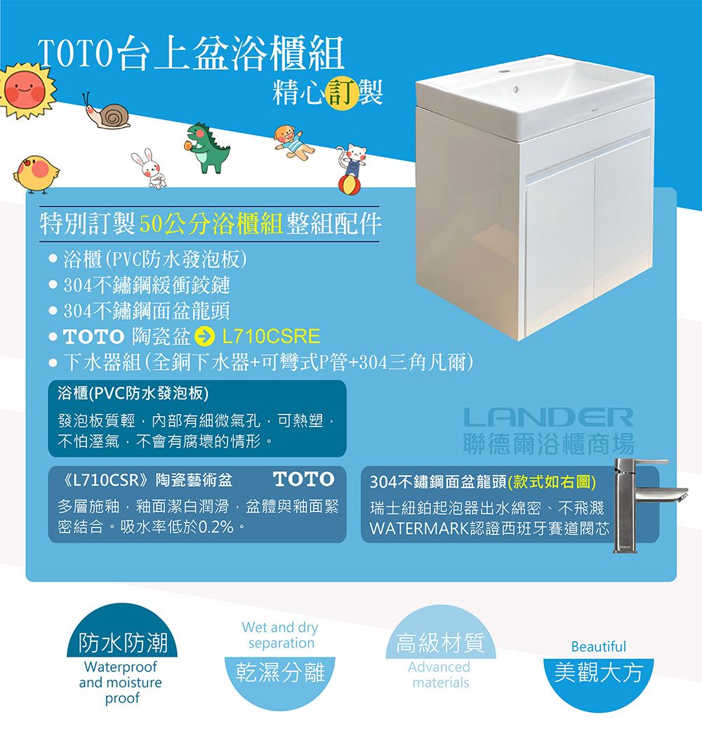 TOTO台上浴櫃組精心特別訂製50公分浴櫃組整組配件,浴櫃(PVC防水發泡板) 304不鏽鋼緩衝鉸鏈304不鏽鋼面盆龍頭TOTO 陶瓷盆L710CSRE下水器組(全銅下水器+可彎式P管+304三角凡爾)浴櫃(PVC防水發泡板)發泡板質輕,內部有細微氣孔,可熱塑,不怕溼氣,不會有腐壞的情形《L710CSR》陶瓷藝術盆TOTO多層施釉,釉面潔白潤滑,盆體與釉面緊密結合。吸水率低於0.2%。LANDER聯德爾浴櫃商場304不鏽鋼面盆龍頭(款式如右圖)瑞士紐鉑起泡器出水綿密、不飛濺WATERMARK認證西班牙賽道閥芯防水防潮Wet and dryseparation高級材質BeautifulWaterproofand moistureproof乾濕分離Advancedmaterials美觀大方