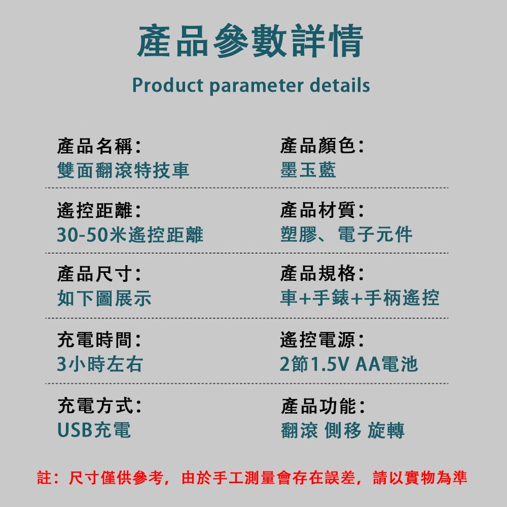 雙面翻滾特技車遙控距離:產品名稱:產品參數詳情Product parameter details產品顏色:墨玉藍產品材質:30-50米遙控距離塑膠、電子元件產品尺寸:產品規格:如下圖展示車+手錶+手柄遙控充電時間:3小時左右充電方式:USB充電遙控電源:2節1.5V AA電池產品功能:翻滾  旋轉註:尺寸僅供參考,由於手工測量會存在誤差,請以實物為準