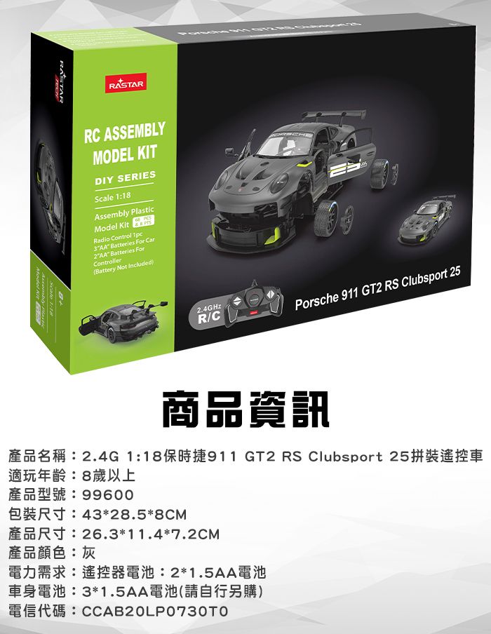 RASTARRC ASSEMLYMODEL KITDIY SERIESScale 1:18Assembly Plasic Radio Control 1pc3AA atteries For Car2AA Batteries ForControllerBattery Not IncludedBScale 1:18Model Kit B2.4GHzR/CPorsche 911 GT2 RS Clubsport 25商品資訊產品名稱:2.4G 1:18保時捷911 GT2 RS Clubsport 25拼裝遙控車適玩年齡:8歲以上產品型號:99600R4328.58CM26.3*11.4*7.2CM產品顏色:灰電力需求:遙控器電池:2*1.5AA電池車身電池:3*1.5AA電池(請自行另購)t CCAB20LP0730TO