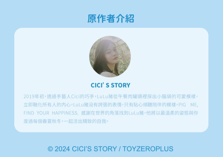 原作者介紹CICIS STORY2019年初透過手藝人Cici的巧手LuLu豬從午餐肉罐頭裡探出小腦袋的可愛模樣立即融化所有人的内心,LuLu没有誇張的表情,只有貼心傾聽陪伴的模樣,PIG ME,FIND YOUR HAPPINESS. 感謝在世界的角落找到LuLu豬,他將以最溫柔的姿態與你度過每個春夏秋冬,一起活出精致的自我。© 2024 CICIS STORY/TOYZEROPLUS