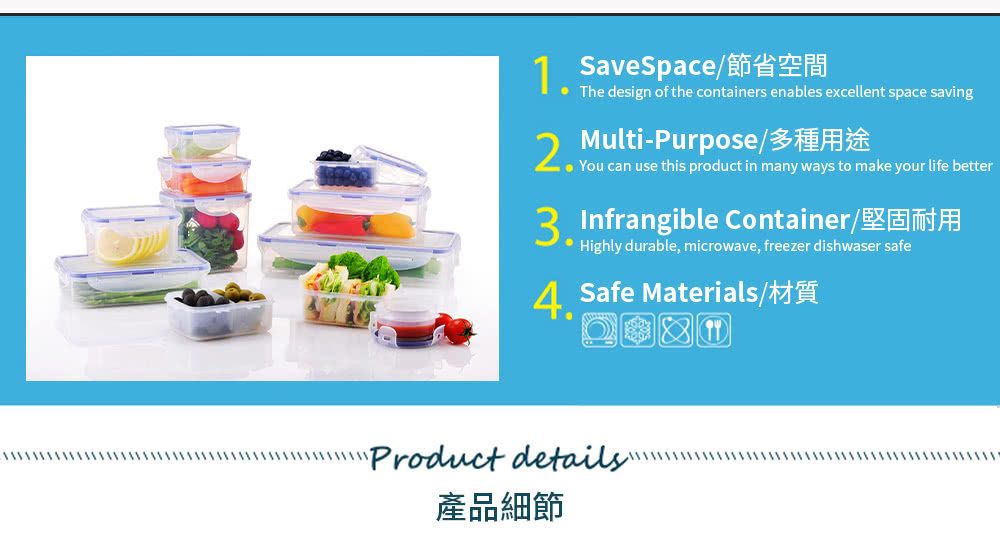 excellent space savingSaveSpace節省空間    your life better Infrangible Container/ Highly durable, microwave, freezer dishwaser safe Safe Materials/Product details產品細節