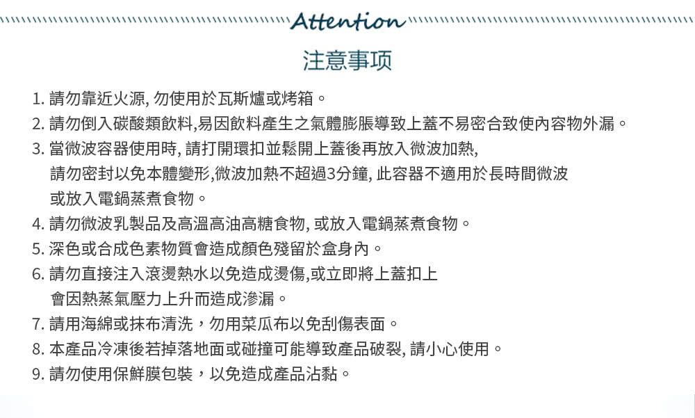 Attention注意事项1. 請勿靠近火源,勿使用於瓦斯爐或烤箱。2. 請勿倒入碳酸類飲料,易飲料產生之氣體膨脹導致上蓋不易密合致使內容物外漏。3. 當微波容器使用時,請打開環扣並鬆開上蓋後再放入微波加熱,請勿密封以免本體變形,微波加熱不超過3分鐘,此容器不適用於長時間微波或放入電鍋蒸煮食物。4. 請勿微波乳製品及高溫高油高糖食物,或放入電鍋蒸煮食物。5. 深色或合成色素物質會造成顏色殘留於盒身內。6. 請勿直接注入滾燙熱水以免造成,或立即將上蓋扣上會因熱蒸氣壓力上升而造成滲漏。7. 請用海綿或抹布清洗,勿用菜瓜布以免刮傷表面。8.本產品冷凍後若掉落地面或碰撞可能導致產品破裂,請小心使用。9. 請勿使用保鮮膜包裝,以免造成產品沾黏。