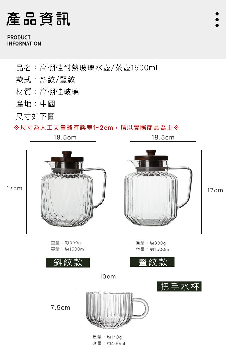 產品資訊PRODUCTINFORMATION品名:高硼硅耐熱玻璃水壺/茶壺1500ml款式:斜紋/豎紋材質:高硼硅玻璃產地:中國尺寸如下圖尺寸為人工丈量略有誤差1~2cm,請以實際商品為主18.5cm18.5cm17cm重量:約390g容量:約1500ml重量:約390g容量:約1500ml斜紋款豎紋款10cm把手水杯7.5cm重量:約140g容量:約400ml17cm