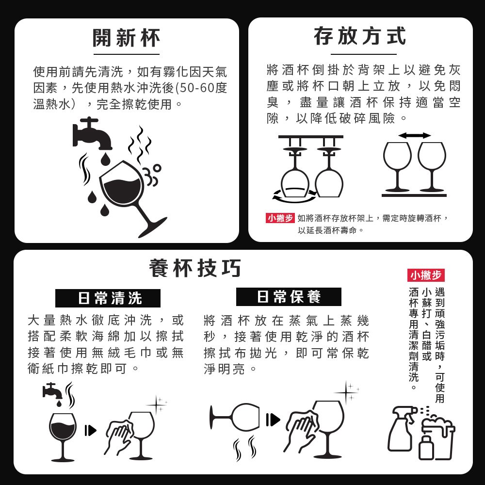 開新杯前請先如有霧化因天氣因素先使用熱水沖洗後(50-60度溫熱水),完全擦乾使用存放方式將倒掛於背架上以避免灰塵將杯口朝上立放,以免悶臭,盡量讓酒杯保持適當空隙 以降低破碎風險。,小 如將酒杯存放杯架上,需定旋轉酒杯,以延長酒杯壽命。養杯技巧日常保養將酒杯放在蒸氣上蒸幾秒,接著使用乾淨的酒杯擦拭布拋光,即常保乾淨明亮。日常清洗大量熱水徹底沖洗,或搭配柔軟海綿加以擦拭接著使用無絨毛巾或無衛紙巾擦乾即可。 小撇步酒小遇或時,可使用專打酒杯清洗。
