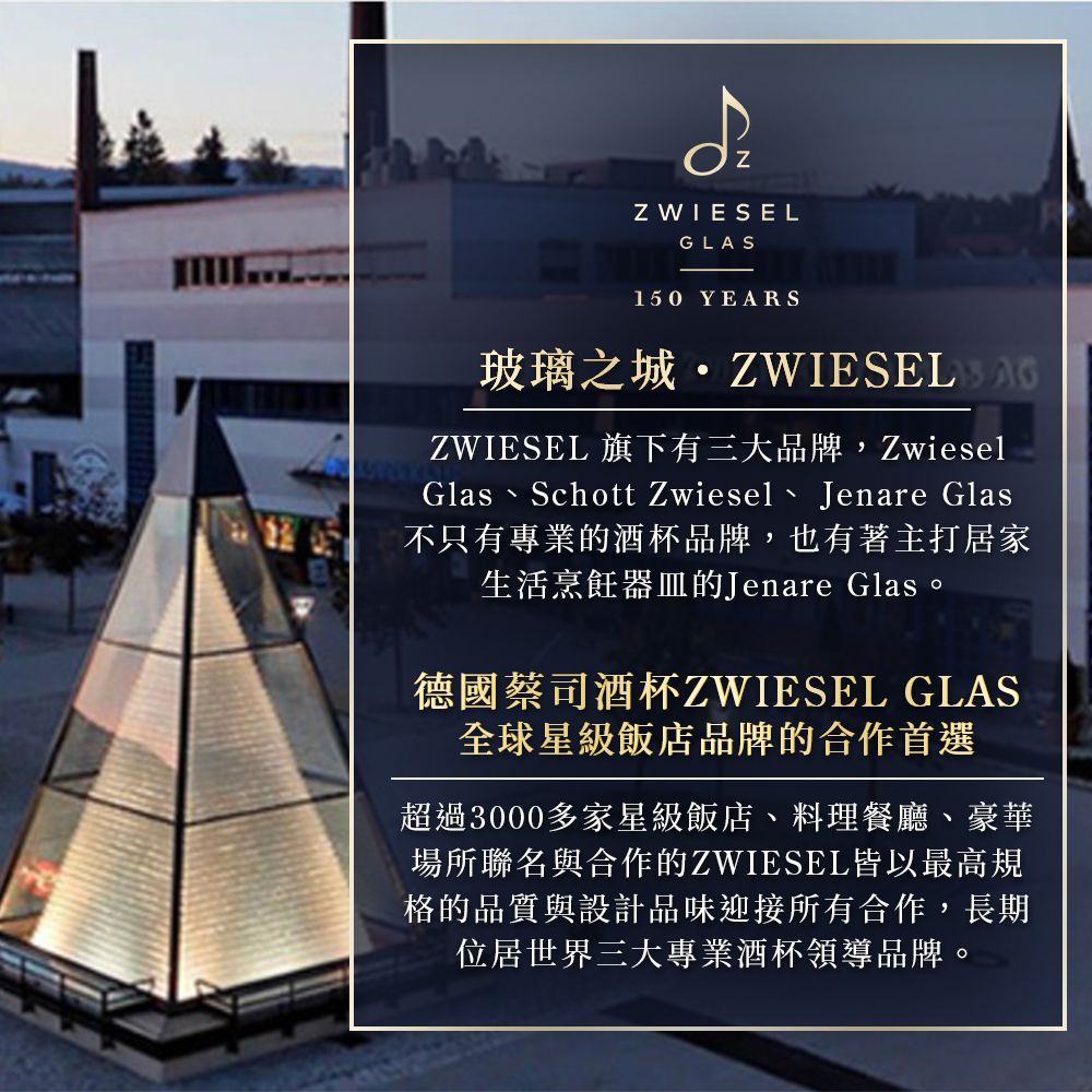 Z WIESELGLAS150 YEARS玻璃之城ZWIESEL 旗下有三大品牌,ZwieselGlas Schott Zwiesel Jenare Glas不只有專業的酒杯品牌,也有著主打居家生活烹飪器皿的Jenare Glas。德國蔡司酒杯ZWIESEL GLAS全球星級飯店品牌的合作首選超過3000多家星級飯店、料理餐廳、豪華場所聯名與合作的ZWIESEL皆以最高規格的品質與設計品味迎接所有合作,長期位居世界三大專業酒杯領導品牌。